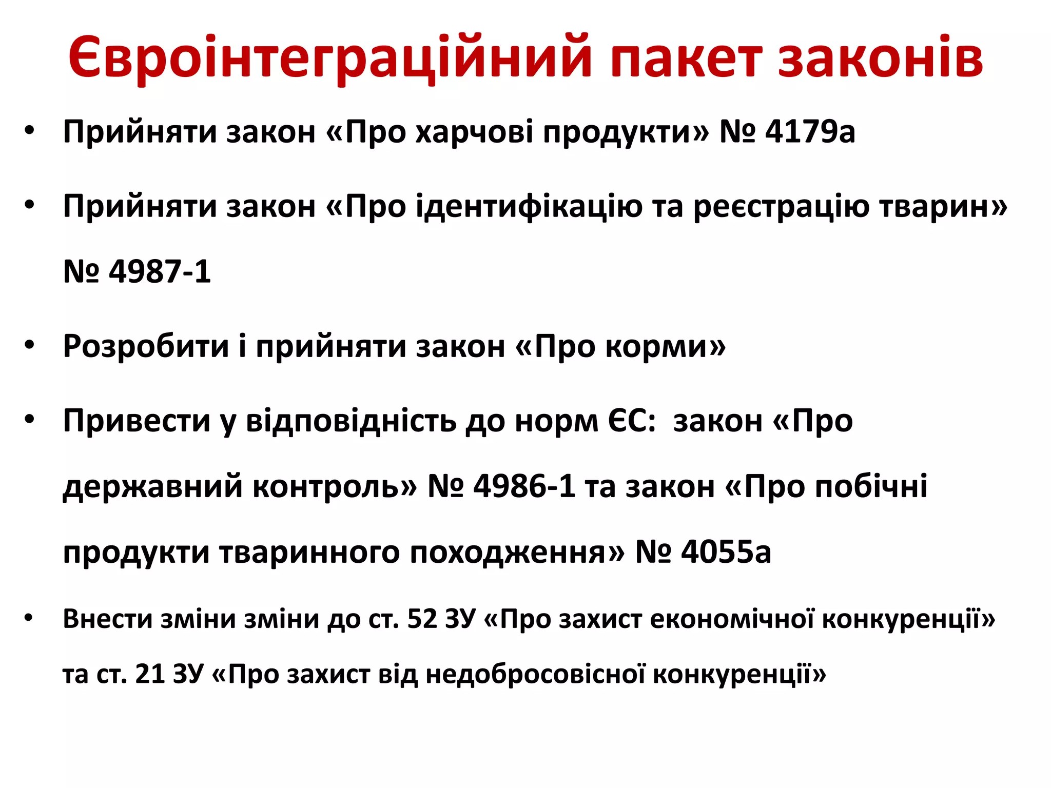 Євроінтеграційний пакет законів
• Прийняти закон «Про харчові продукти» № 4179а
• Прийняти закон «Про ідентифікацію та реєстрацію тварин»
№ 4987-1
• Розробити і прийняти закон «Про корми»
• Привести у відповідність до норм ЄС: закон «Про
державний контроль» № 4986-1 та закон «Про побічні
продукти тваринного походження» № 4055а
• Внести зміни зміни до ст. 52 ЗУ «Про захист економічної конкуренції»
та ст. 21 ЗУ «Про захист від недобросовісної конкуренції»
 