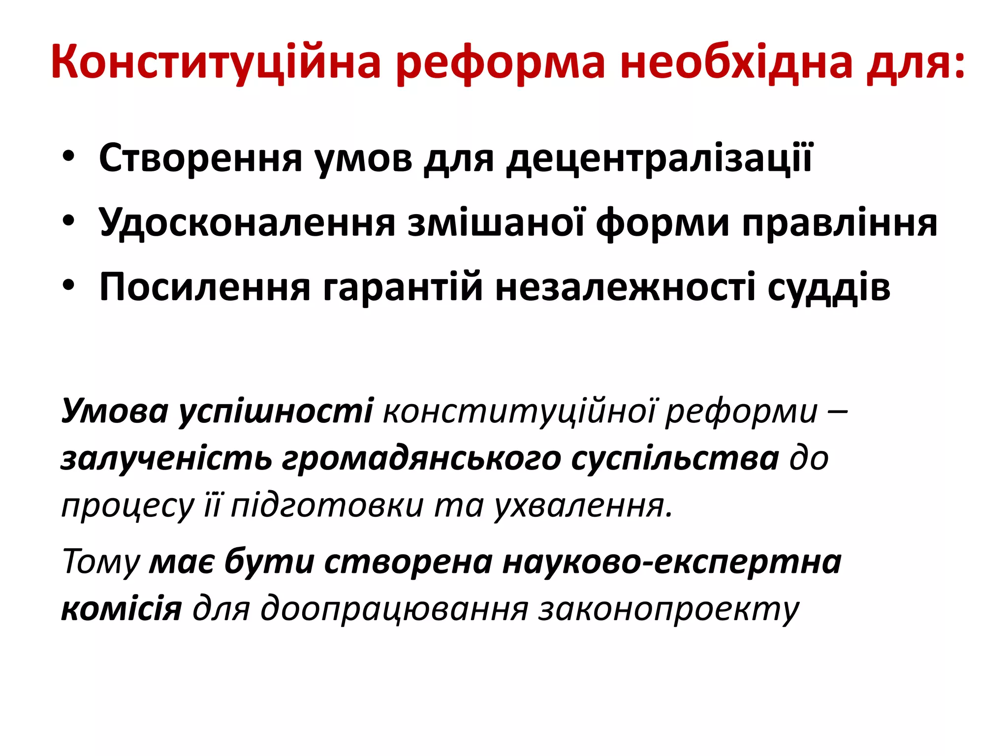 Конституційна реформа необхідна для:
• Створення умов для децентралізації
• Удосконалення змішаної форми правління
• Посилення гарантій незалежності суддів
Умова успішності конституційної реформи –
залученість громадянського суспільства до
процесу її підготовки та ухвалення.
Тому має бути створена науково-експертна
комісія для доопрацювання законопроекту
 