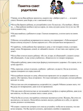 Памятка-советПамятка-совет
родителямродителям
Завтра, когда Ваш ребенок проснется, скажите ему: «Доброе утро!» и …. не ждите
ответа. Начните день бодро, а не с замечаний и ссор.
Когда Вы браните ребенка, не употребляйте слов «Ты всегда», «Ты вообще», «Вечно
ты…». Ваш ребенок вообще и всегда хорош, он лишь сегодня сделал что-то не так. Об
этом и скажите ему.
Не расставайтесь с ребенком в ссоре. Сначала помиритесь, а потом идите по своим
делам.
Обычно, когда ребенок возвращается из школы, его спрашивают: «Тебя вызывали?
Какую отметку получил?» Лучше спросите его: «Что сегодня было интересного?»
Старайтесь, чтобы ребенок был привязан к дому, к тем четырем стенам, в которых
живет семья. Возвращаясь домой, не забывайте сказать: «А все-таки, как хорошо у нас
дома!»
Когда Вам хочется сказать ребенку: «Не лги, не ври, не обманывай!», скажите лучше:
«Не обманывай», А еще лучше улыбнитесь: «Кажется кто-то говорит неправду».
Внушайте ребенку давно известную формулу психического здоровья: «Ты хорош, но не
лучше других!».
Мы, взрослые, ночью отдыхаем, а ребенок – работает, он растет. Когда он встанет,
хорошо покормите его перед школой.
Когда ребенок выходит из дому, обязательно проводите его до дверей и скажите на
дорогу: «Не торопись, будь осторожен». Это надо повторять столько раз, сколько ребенок
выходит из дому.
Когда сын или дочь возвращаются, встречайте их у дверей. Ребенок должен знать, что
Вы рады его возвращению, даже если он провинился.
Ни при каких обстоятельствах не заглядывайте в портфель и карман ребенка, даже если
вам кажется, что Вы все должны знать о своих детях.
Как бы Вы не устали, постарайтесь поменьше жаловаться детям. Жалуясь, Вы учите их
жаловаться, а не жалеть. Попытайтесь вызвать жалось у ребенка не к себе, а к другим
людям, родным и незнакомым.
В спорах с сыном или дочерью хоть иногда уступайте, чтобы им не казалось, что они
вечно неправы. Эти Вы научите уступать, признавать ошибки и поражения.
 