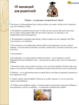 10 заповедей10 заповедей
для родителейдля родителей
Ребенок – это праздник, который всегда с Вами!
1.Не ждите, что Ваш ребенок будет таким, как Вы, или таким, так Вы хотите. Помогите
ему стать не Вами, а собой.
2. Не требуйте от ребенка платы за всё, что Вы для него сделали. Вы дали ему жизнь –
как он может отблагодарить Вас? Он даст жизнь другому, тот третьему, и это
необратимый закон благодарности.
3. Не вымещайте на ребенке свои обиды, чтобы в старости не есть горький хлеб. Ибо,
«что посеешь, то и пожнёшь».
4. Не относитесь к его проблемам свысока. Жизнь дана каждому по силам, и будьте
уверены – ему она тяжела не меньше, чем Вам, а может быть, и больше, поскольку у него
нет опыта.
5. Не унижайте!
6. Не забывайте, что самые важные встречи человека – это его встречи с детьми.
Обращайте больше внимания на них – мы никогда не можем знать, кого мы встречаем в
ребёнке.
7. Не казните себя, если не можете сделать что-то для своего ребёнка. Ругайте себя, если
можете, но не делаете. Помните: для ребенка сделано недостаточно, если не сделано всё.
8. Ребенок – это та драгоценная чаша, которую Жизнь дала Вам на хранение и развитие в
нём творческого огня.
9. Умейте любить чужого ребёнка. Никогда не делайте чужому то, что не хотели бы,
чтобы сделали Вашему.
10. Любите своего ребёнка любым – неталантливым, неудачливым, взрослым. Общаясь с
ним, радуйтесь, потому что ребёнок – это праздник, который пока с Вами!
 