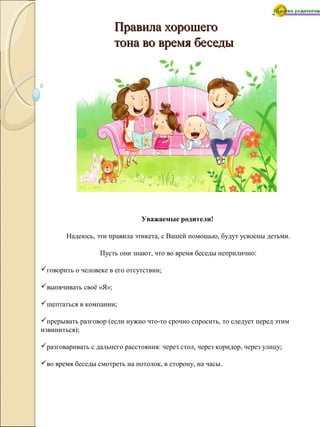 Правила хорошегоПравила хорошего
тона во время беседытона во время беседы
Уважаемые родители!
Надеюсь, эти правила этикета, с Вашей помощью, будут усвоены детьми.
Пусть они знают, что во время беседы неприлично:
говорить о человеке в его отсутствии;
выпячивать своё «Я»;
шептаться в компании;
прерывать разговор (если нужно что-то срочно спросить, то следует перед этим
извиниться);
разговаривать с дальнего расстояния: через стол, через коридор, через улицу;
во время беседы смотреть на потолок, в сторону, на часы.
 