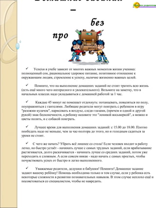 Домашние задания
–
без
проблем!
 Успехи в учебе зависят от многих важных моментов жизни ученика:
полноценный сон, рациональное здоровое питание, позитивное отношение к
окружающим людям, стремление к успеху, наличие жизненно важных целей.
 Помните, что на выполнение домашних заданий не стоит тратить всю жизнь
(есть ещё много чего интересного и увлекательного). Возьмите на заметку, что в
начальных классах надо укладываться с домашней работой за 1 час.
 Каждые 45 минут не помешает отдохнуть: потанцевать, поваляться по полу,
поупражняться с гантелями. Любящие родители могут поиграть с ребенком в игру
"разожми кулачок", нарисовать в воздухе, следя глазами, (причем и одной и другой
рукой) знак бесконечности, а ребенку назовите это "ленивой восьмеркой", а можно и
цветы полить, и с собакой поиграть.
 Лучшее время для выполнения домашних заданий: с 15.00 до 18.00. Плотно
пообедать надо не меньше, чем за час-полтора до этого, но и голодным садиться за
уроки не стоит.
 С чего же начать? Убрать всё лишнее со стола! Если человек входит в работу
легко, но быстро устаёт - начинать лучше с самых трудных заданий, если врабатывание
растягивается, долго раскачивается - начинать лучше со средних заданий, потом уже
переходить к сложным. А если совсем никак - надо начать с самых простых, чтобы
почувствовать успех от быстро и легко выполненного.
 Уважаемые родители, дедушки и бабушки! Помните! Домашнее задание
задают вашему ребёнку! Помощь необходима только в том случае, если у ребенка есть
некоторые сложности в развитии познавательных навыков. В этом случае неплохо ещё и
посоветоваться со специалистом, чтобы не навредить.
 