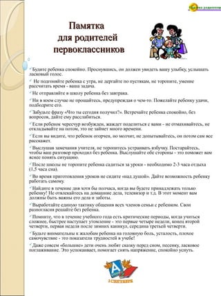 ПамяткаПамятка
для родителейдля родителей
первоклассниковпервоклассников
Будите ребенка спокойно. Проснувшись, он должен увидеть вашу улыбку, услышать
ласковый голос.
 Не подгоняйте ребенка с утра, не дергайте по пустякам, не торопите, умение
рассчитать время - ваша задача.
Не отправляйте в школу ребенка без завтрака.
Ни в коем случае не прощайтесь, предупреждая о чем-то. Пожелайте ребенку удачи,
подбодрите его.
Забудьте фразу «Что ты сегодня получил?». Встречайте ребенка спокойно, без
вопросов, дайте ему расслабиться.
Если ребенок чересчур возбужден, жаждет поделиться с вами - не отмахивайтесь, не
откладывайте на потом, это не займет много времени.
Если вы видите, что ребенок огорчен, но молчит, не допытывайтесь, он потом сам все
расскажет.
Выслушав замечания учителя, не торопитесь устраивать взбучку. Постарайтесь,
чтобы ваш разговор проходил без ребенка. Выслушайте обе стороны - это поможет вам
яснее понять ситуацию.
После школы не торопите ребенка садиться за уроки - необходимо 2-3 часа отдыха
(1,5 часа сна).
Во время приготовления уроков не сидите «над душой». Дайте возможность ребенку
работать самому.
Найдите в течение дня хотя бы полчаса, когда вы будете принадлежать только
ребенку! Не отвлекайтесь на домашние дела, телевизор и т.д. В этот момент вам
должны быть важны его дела и заботы.
Выработайте единую тактику общения всех членов семьи с ребенком. Свои
разногласия решайте без ребенка.
Помните, что в течение учебного года есть критические периоды, когда учиться
сложнее, быстрее наступает утомление - это первые четыре недели, конец второй
четверти, первая неделя после зимних каникул, середина третьей четверти.
Будьте внимательны к жалобам ребенка на головную боль, усталость, плохое
самочувствие - это показатели трудностей в учебе!
Даже совсем «большие» дети очень любят сказку перед сном, песенку, ласковое
поглаживание. Это успокаивает, помогает снять напряжение, спокойно уснуть.
 