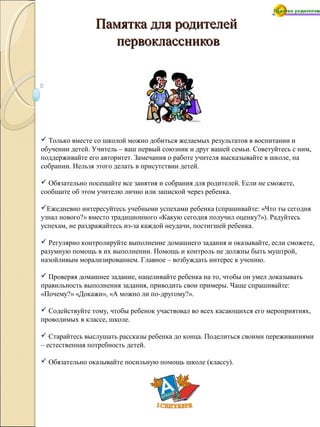 Памятка для родителейПамятка для родителей
первоклассниковпервоклассников
 Только вместе со школой можно добиться желаемых результатов в воспитании и
обучении детей. Учитель – ваш первый союзник и друг вашей семьи. Советуйтесь с ним,
поддерживайте его авторитет. Замечания о работе учителя высказывайте в школе, на
собрании. Нельзя этого делать в присутствии детей.
 Обязательно посещайте все занятия и собрания для родителей. Если не сможете,
сообщите об этом учителю лично или запиской через ребенка.
Ежедневно интересуйтесь учебными успехами ребенка (спрашивайте: «Что ты сегодня
узнал нового?» вместо традиционного «Какую сегодня получил оценку?»). Радуйтесь
успехам, не раздражайтесь из-за каждой неудачи, постигшей ребенка.
 Регулярно контролируйте выполнение домашнего задания и оказывайте, если сможете,
разумную помощь в их выполнении. Помощь и контроль не должны быть муштрой,
назойливым морализированием. Главное – возбуждать интерес к учению.
 Проверяя домашнее задание, нацеливайте ребенка на то, чтобы он умел доказывать
правильность выполнения задания, приводить свои примеры. Чаще спрашивайте:
«Почему?» «Докажи», «А можно ли по-другому?».
 Содействуйте тому, чтобы ребенок участвовал во всех касающихся его мероприятиях,
проводимых в классе, школе.
 Старайтесь выслушать рассказы ребенка до конца. Поделиться своими переживаниями
– естественная потребность детей.
 Обязательно оказывайте посильную помощь школе (классу).
 