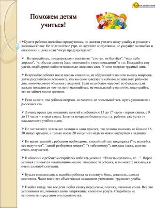 Поможем детямПоможем детям
учиться!учиться!
Будите ребенка спокойно; проснувшись, он должен увидеть вашу улыбку и услышать
ласковый голос. Не подгоняйте с утра, не дергайте по пустякам, не укоряйте за ошибки и
оплошности, даже если “вчера предупреждали”.
 Не прощайтесь, предупреждая и наставляя: “смотри, не балуйся”, “веди себя
хорошо”, “чтобы сегодня не было замечаний о твоем поведении” и т.п. Пожелайте ему
удачи, подбодрите, найдите несколько ласковых слов. У него впереди трудный день.
 Встречайте ребенка после школы спокойно, не обрушивайте на него тысячу вопросов,
дайте расслабиться (вспомните, как вы сами чувствуете себя после тяжелого рабочего
дня, многочасового общения с людьми). Если же ребенок чересчур возбужден, если
жаждет поделиться чем-то, не отмахивайтесь, не откладывайте на потом, выслушайте,
это не займет много времени.
 Если видите, что ребенок огорчен, но молчит, не допытывайтесь, пусть успокоится и
расскажет сам.
 Лучшее время для домашних занятий с ребенком с 15 до 17 часов - первая смена, с 9
до 11 часов – вторая смена. Занятия вечерами бесполезны, т.к. ребенок уже устал от
насыщенного учебного дня.
 Не заставляйте делать все задания в один присест, это должно занимать не больше 15-
20 минут времени, и только после 20 минутного отдыха можно вернуться к заданию.
 Во время занятий с ребенком необходимы: спокойный тон, поддержка (“не волнуйся,
все получится”, “давай разберемся вместе”, “я тебе помогу”), похвала (даже, если не
очень получается).
 В общении с ребенком старайтесь избегать условий: “Если ты сделаешь, то…”. Порой
условия становятся невыполнимыми вне зависимости ребенка, и вы можете оказаться в
очень сложной ситуации.
 Будьте внимательны к жалобам ребенка на головную боль, усталость, плохое
состояние. Чаще всего это объективные показатели утомления, трудности учебы.
 Имейте ввиду, что все дети любят сказку перед сном, песенку, ласковые слова. Все это
успокаивает их, помогает снять напряжение, спокойно уснуть. Старайтесь не
вспоминать перед сном о неприятностях.
 