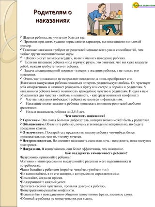 Родителям оРодителям о
наказанияхнаказаниях
Шлепая ребенка, вы учите его бояться вас.
 Проявляя при детях худшие черты своего характера, вы показываете им плохой
пример.
Телесные наказания требуют от родителей меньше всего ума и способностей, чем
любые другие воспитательные меры.
 Шлепки могут только утвердить, но не изменить поведение ребенка.
 Если вы шлепаете ребенка «под горячую руку», это означает, что вы хуже владеете
собой, нежели требуете того от ребенка.
 Задача дисциплинарной техники - изменить желания ребенка, а не только его
поведение.
 Очень часто наказание не исправляет поведение, а лишь преображает его.
(Наказания вынуждают ребенка опасаться потерять родительскую любовь. Он чувствует
себя отверженным и начинает ревновать к брату или сестре, а порой и к родителям. У
наказанного ребенка может возникнуть враждебное чувство к родителям. И едва в нем
объединятся два чувства - любовь и ненависть, - как сразу возникнет конфликт.)
 Частые наказания побуждают ребенка оставаться инфантильным.
 Наказание может заставить ребенка привлекать внимание родителей любыми
средствами.
 Нельзя наказывать ребенка до 2,5-3 лет.
Чем заменить наказания?
Терпением. Это самая большая добродетель, которая только может быть у родителей.
Объяснением. Объясните ребенку, почему его поведение неправильно, но будьте
предельно кратки.
Отвлечением. Постарайтесь предложить вашему ребенку что-нибудь более
привлекательное, чем то, что ему хочется.
Неторопливостью. Не спешите наказывать сына или дочь - подождите, пока поступок
повторится.
Наградами. В конце концов, они более эффективны, чем наказание.
Как поддержать самоценность ребенка?
•Безусловно, принимайте ребенка!
•Активно и заинтересованно выслушивайте рассказы о его переживаниях и
потребностях.
•Чаще бывайте с ребенком (играйте, читайте, гуляйте и т.п.)
•Не вмешивайтесь в те его занятия, с которыми он справляется сам.
•Помогайте, когда он просит.
•Поддерживайте каждый успех.
•Делитесь своими чувствами, проявляя доверие к ребенку.
•Конструктивно решайте конфликты.
•Используйте в повседневном общении приветливые фразы, ласковые слова.
•Обнимайте ребенка не менее четырех раз в день.
 