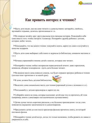 Как привить интерес к чтению?Как привить интерес к чтению?
Пусть дети видят, как вы сами читаете с удовольствием: цитируйте, смейтесь,
заучивайте отрывки, делитесь прочитанным и т.п.
По очереди читайте друг другу рассказы или смешные истории. Развлекайте себя
сами вместо того, чтобы смотреть телевизор. Поощряйте дружбу ребенка с детьми,
которые любят читать.
Показывайте, что вы цените чтение: покупайте книги, дарите их сами и получайте в
качестве подарков.
Пусть дети сами выбирают себе книги и журналы (в библиотеке, книжном магазине и
т.п.).
Почаще спрашивайте мнение детей о книгах, которые они читают.
Поощряйте чтение любых материалов периодической печати: даже гороскопов,
комиксов, обзоров телесериалов - пусть дети больше читают.
На видном месте дома повесьте список, где будет отражен прогресс ребенка в чтении
(сколько книг прочитано и за какой срок).
В доме должна быть детская библиотечка.
Выделите дома специальное место для чтения (укромный уголок с полками и т.п.).
Разгадывайте с детьми кроссворды и дарите их им.
Собирайте книги на темы, которые вдохновят детей еще что-то прочитать об этом
(например, книги о динозаврах или космических путешествиях).
Детям лучше читать короткие рассказы, а не большие произведения: тогда у них
появляется ощущение законченности и удовлетворения.
Предложите детям до или после просмотра фильма прочитать книгу, по которой
поставлен фильм.
Поощряйте чтение детей вслух, когда это только возможно, чтобы развить их навык и
уверенность в себе.
 