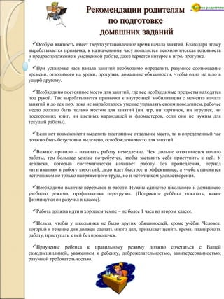 Рекомендации родителямРекомендации родителям
по подготовкепо подготовке
домашних заданийдомашних заданий
Особую важность имеет твердо установленное время начала занятий. Благодаря этому
вырабатывается привычка, к назначенному часу появляется психологическая готовность
и предрасположение к умственной работе, даже теряется интерес к игре, прогулке.
При установке часа начала занятий необходимо определить разумное соотношение
времени, отводимого на уроки, прогулки, домашние обязанности, чтобы одно не шло в
ущерб другому.
Необходимо постоянное место для занятий, где все необходимые предметы находятся
под рукой. Так вырабатывается привычка к внутренней мобилизации с момента начала
занятий и до тех пор, пока не выработалось умение управлять своим поведением, рабочее
место должно быть только местом для занятий (ни игр, ни картинок, ни игрушек, ни
посторонних книг, ни цветных карандашей и фломастеров, если они не нужны для
текущей работы).
Если нет возможности выделить постоянное отдельное место, то в определенный час
должно быть безусловно выделено, освобождено место для занятий.
Важное правило - начинать работу немедленно. Чем дольше оттягивается начало
работы, тем большее усилие потребуется, чтобы заставить себя приступить к ней. У
человека, который систематически начинает работу без промедления, период
«втягивания» в работу короткий, дело идет быстрее и эффективнее, а учеба становится
источником не только напряженного труда, но и источником удовлетворения.
Необходимо наличие перерывов в работе. Нужны единство школьного и домашнего
учебного режима, профилактика перегрузок. (Попросите ребёнка показать, какие
физминутки он разучил в классе).
Работа должна идти в хорошем темпе – не более 1 часа во втором классе.
Нельзя, чтобы у школьника не было других обязанностей, кроме учёбы. Человек,
который в течение дня должен сделать много дел, привыкает ценить время, планировать
работу, приступать к ней без проволочек.
Приучение ребенка к правильному режиму должно сочетаться с Вашей
самодисциплиной, уважением к ребенку, доброжелательностью, заинтересованностью,
разумной требовательностью.
 