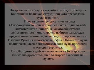По време на Руско-турската война от 1877-1878 година
Константин Величков сътрудничи като преводач на
руските войски.
През първите три десетилетия след
Освобождението Константин Величков е една от най-
значителните личности в нашата обществена
действителност - многократно избиран за народен
представител, министър на народното просвещение в
Източна Румелия и по-късно в София. Обаянието му на
политически деец е свързано с делото му на просветен
и културен строител.
От 1884 година е действителен член на Българското
книжовно дружество, днес Българска академия на
науките.
 