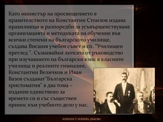 Като министър на просвещението в
правителството на Константин Стоилов издава
правилници и разпоредби за усъвършенствуване
организацията и методиката на обучение във
всички степени на българското училище,
създава Висшия учебен съвет и сп. "Училищен
преглед ". Съзнавайки липсата от ръководство
при изучаването на български език в класните
училища и реалните гимназии,
Константин Величков и Иван
Вазов създават"Българска
христоматия" в два тома –
издание единствено за
времето си и със съществен
принос към учебното дело у нас.
ИЛИАНА Т. ИЛИЕВА-ДЪБОВА
 