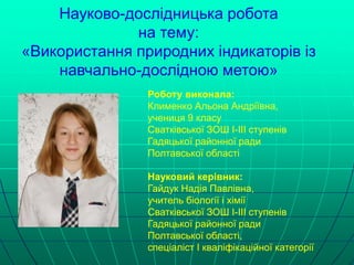 Науково-дослідницька робота
на тему:
«Використання природних індикаторів із
навчально-дослідною метою»
Роботу виконала:
Клименко Альона Андріївна,
учениця 9 класу
Сватківської ЗОШ І-ІІІ ступенів
Гадяцької районної ради
Полтавської області
Науковий керівник:
Гайдук Надія Павлівна,
учитель біології і хімії
Сватківської ЗОШ І-ІІІ ступенів
Гадяцької районної ради
Полтавської області,
спеціаліст І кваліфікаційної категорії
 