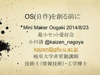 OS(自作)を創る前に
Mini Maker Oogaki 2014/8/23
最小セット愛好会
小川清 @kaizen_nagoya
kaizen@gifu-u.ac.jp
岐阜大学非常勤講師
技術士（情報技術）・工学博士
 