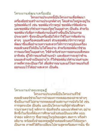 โครงงานพัฒนาเครื่องมือ
โครงงานประเภทนี้เป็นโครงงานเพื่อพัฒนา
เครื่องมือช่วยสร้างงานประยุกต์ต่างๆ โดยส่วนใหญ่จะอยู่ใน
รูปซอฟต์แวร์ เช่น ซอฟต์แวร์วาดรูป ซอฟต์แวร์พิมพ์งาน
และซอฟต์แวร์ช่วยการมองวัตถุในมุมต่างๆ เป็นต้น สำาหรับ
ซอฟต์แวร์เพื่อการพิมพ์งานนั้นสร้างขึ้นเป็นโปรแกรม
ประมวลคำา ซึ่งจะเป็นเครื่องมือให้เราใช้ในการพิมพ์งาน
ต่างๆ บนเครื่องคอมพิวเตอร์ ส่วนซอฟต์แวร์การวาดรูป
พัฒนาขึ้นเพื่ออำานวยความสะดวกให้การวาดรูปบนเครื่อง
คอมพิวเตอร์ให้เป็นไปได้โดยง่าย สำาหรับซอฟต์แวร์ช่วย
การมองวัตถุในมุมต่างๆ ใช้สำาหรับช่วยการออกแบบสิ่งของ
อาทิเช่น ผู้ใช้วาดแจกันด้านหน้า และต้องการจะดูว่าด้าน
บนและด้านข้างเป็นอย่างไร ก็ให้ซอฟต์แวร์คำานวณค่าและ
ภาพที่ควรจะเป็นมาให้ เพื่อพิจารณาและแก้ไขภาพแจกันที่
ออกแบบไว้ได้อย่างสะดวก เป็นต้น
โครงงานจำาลองทฤษฏี
โครงงานประเภทนี้เป็นโครงงานที่ใช้
คอมพิวเตอร์ช่วยในการจำาลองการทดลองของสาขาต่างๆ
ซึ่งเป็นงานที่ไม่สามารถทดลองด้วยสถานการณ์จริงได้ เช่น
การจุดระเบิด เป็นต้น และเป็นโครงงานที่ผู้ทำาต้องศึกษา
รวบรวมความรู้ หลักการ ข้อเท็จจริง และแนวคิดต่างๆ อย่าง
ลึกซึ้งในเรื่องที่ต้องการศึกษาแล้วเสนอเป็นแนวคิด แบบ
จำาลอง หลักการ ซึ่งอาจอยู่ในรูปของสูตร สมการ หรือคำา
อธิบาย พร้อมทั้งจำาลองทฤษฏีด้วยคอมพิวเตอร์ให้ออกมา
เป็นภาพ ภาพที่ได้ก็จะเปลี่ยนไปตามสูตรหรือสมการนั้น ซึ่ง
 