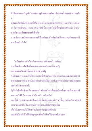 ซึ่งมีผลต่อการเจริญเติบโตทางเศรษฐกิจและการพัฒนาประเทศทั้งทางตรงและทางอ้อ
ม
พลังงานไฟฟ้าซึ่งใช้กันอยู่นี้ได้มาจากการแปรสภาพทรัพยากรธรรมชาติในรูปแบบต่า
งๆ ไม่ว่าจะเป็นพลังงานลม แสงอาทิตย์น้า การเผาไหม้เชื้อเพลิงฟอสซิล เช่น น้ามัน
ถ่านหิน และก๊าซธรรมชาติ เป็นต้น
การแปรสภาพทรัพยากรธรรมชาติเป็นพลังงานดังกล่าวย่อมมีผลกระทบต่อธรรมชาติ
มากน้อยต่างกันไป
ในปัจจุบันการดาเนินนโยบายและการจัดหาพลังงานต่างๆ
รวมทั้งพลังงานไฟฟ้าเพื่อตอบสนองความต้องการทั้งภาครัฐ
และเอกชนเป็นหน้าที่ของหน่วยงานของรัฐ
ซึ่งต้องมีการวางแผนไว้เป็นระยะยาวเพื่อป้องกันการเกิดการขาดแคลนพลังงานขึ้นทรั
พยากรธรรมชาติหลายชนิดดังกล่าวข้างต้นมีขีดจากัดในการขยายกาลังการผลิตและบา
งอย่างนับวันจะหมดไป
รัฐจึงจาเป็นต้องมีการพิจารณาแหล่งพลังงานใหม่เพื่อมาเสริมสร้างความมั่นคงการผลิ
ตกระแสไฟฟ้าในอนาคต นั่นคือ พลังงานนิวเคลียร์
และทั้งนี้รัฐบาลมีความจาเป็นอย่างยิ่งที่จะต้องเผยแพร่ความรู้พื้นฐานเกี่ยวกับแหล่งพลั
งงานนิวเคลียร์ให้ประชาชนมีความรู้ความเข้าใจอย่างถูกต้อง
เพื่อให้ประชาชนได้มีส่วนร่วมในการพิจารณาตัดสินใจ
และเพื่อป้องกันมิให้เกิดการกระแสคัดค้านโดยไร้เหตุผลในอนาคต
 