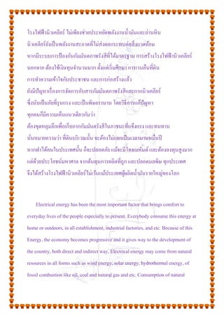 โรงไฟฟ้านิวเคลียร์ ไม่เพียงช่วยประหยัดพลังงานน้ามันและถ่านหิน
นิวเคลียร์ยังเป็นพลังงานสะอาดที่ไม่ส่งผลกระทบต่อสิ่งแวดล้อม
หากมีระบบการป้องกันกัมมันตภาพรังสีที่ได้มาตรฐาน การสร้างโรงไฟฟ้านิวเคลียร์
นอกจาก ต้องใช้เงินทุนจานวนมาก ตั้งแต่เริ่มศึกษา การเวนคืนที่ดิน
การทาความเข้าใจกับประชาชน และการก่อสร้างแล้ว
ยังมีปัญหาเรื่องการจัดการกับสารกัมมันตภาพรังสีและกากนิวเคลียร์
ซึ่งนับเป็นภัยที่รุนแรง และเป็นพิษยาวนาน โดยวิธีการแก้ปัญหา
ทุกคนก็มีความเห็นแนวเดียวกันว่า
ต้องขุดหลุมลึกเพื่อเก็บกากกัมมันตรังสีในภาชนะที่แข็งแรง และทนทาน
นั่นหมายความว่า ที่ดินบริเวณนั้น จะต้องไม่แยกเป็นเวลานานหมื่นปี
หากทาได้คนในประเทศนั้น ก็จะปลอดภัย แม้จะมีโทษมหันต์และต้องลงทุนสูงมาก
แต่ด้วยประโยชน์มหาศาล จากต้นทุนการผลิตที่ถูก และปลอดมลพิษ ทุกประเทศ
จึงได้สร้างโรงไฟฟ้านิวเคลียร์ไม่เว้นแม้ประเทศผู้ผลิตน้ามันรายใหญ่ของโลก
Electrical energy has been the most important factor that brings comfort to
everyday lives of the people especially to present. Everybody consume this energy at
home or outdoors, in all establishment, industrial factories, and etc. Because of this
Energy, the economy becomes progressive and it gives way to the development of
the country, both direct and indirect way, Electrical energy may come from natural
resources in all forms such as wind energy, solar energy, hydrothermal energy, of
fossil combustion like oil, coal and natural gas and etc. Consumption of natural
 