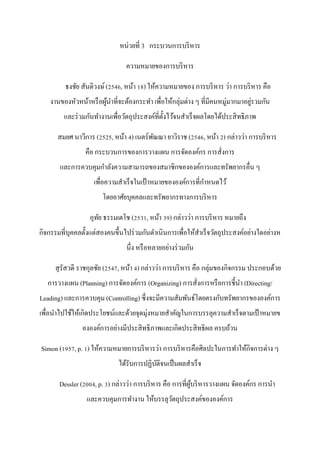 หน่วยที่ 3 กระบวนการบริหาร
ความหมายของการบริหาร
ธงชัย สันติวงษ์(2546, หน้า 18) ให้ความหมายของ การบริหาร ว่า การบริหาร คือ
งานของหัวหน้าหรือผู้นาที่จะต้องกระทา เพื่อให้กลุ่มต่าง ๆ ที่มีคนหมู่มากมาอยู่รวมกัน
และร่วมกันทางานเพื่อวัตถุประสงค์ที่ตั้งไว้จนสาเร็จผลโดยได้ประสิทธิภาพ
สมยศ นาวีการ (2525, หน้า 4) เนตร์พัณณา ยาวิราช (2546, หน้า 2) กล่าวว่า การบริหาร
คือ กระบวนการของการวางแผน การจัดองค์กร การสั่งการ
และการควบคุมกาลังความสามารถของสมาชิกขององค์การและทรัพยากรอื่น ๆ
เพื่อความสาเร็จในเป้าหมายขององค์การที่กาหนดไว้
โดยอาศัยบุคคลและทรัพยากรทางการบริหาร
อุทัย ธรรมเตโช (2531, หน้า 39) กล่าวว่า การบริหาร หมายถึง
กิจกรรมที่บุคคลตั้งแต่สองคนขึ้นไปร่วมกันดาเนินการเพื่อให้สาเร็จวัตถุประสงค์อย่างใดอย่างห
นึ่ง หรือหลายอย่างร่วมกัน
สุรัสวดี ราชกุลชัย (2547, หน้า 4) กล่าวว่า การบริหาร คือ กลุ่มของกิจกรรม ประกอบด้วย
การวางแผน (Planning) การจัดองค์การ (Organizing) การสั่งการหรือการชี้นา (Directing/
Leading) และการควบคุม (Controlling) ซึ่งจะมีความสัมพันธ์โดยตรงกับทรัพยากรขององค์การ
เพื่อนาไปใช้ให้เกิดประโยชน์และด้วยจุดมุ่งหมายสาคัญในการบรรลุความสาเร็จตามเป้าหมายข
ององค์การอย่างมีประสิทธิภาพและเกิดประสิทธิผล ครบถ้วน
Simon (1957, p. 1) ให้ความหมายการบริหารว่า การบริหารคือศิลปะในการทาให้กิจการต่าง ๆ
ได้รับการปฏิบัติจนเป็นผลสาเร็จ
Dessler (2004, p. 3) กล่าวว่า การบริหาร คือ การที่ผู้บริหารวางแผน จัดองค์กร การนา
และควบคุมการทางาน ให้บรรลุวัตถุประสงค์ขององค์การ
 