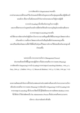 2) การจัดองค์การ (Organization) หมายถึง
การนาเอาแผนงานที่กาหนดไว้มากาหนดหน้าที่สาหรับบุคลากรหรือกลุ่มบุคคลที่จะปฏิบัติภายใ
นองค์การ เป็นการเริ่มต้นของกลไกในการนาเอาแผนงานไปสู่การปฏิบัติ
3) การนา (Leading) เกี่ยวข้องกับการจูงใจ ภาวะผู้นา
และการสื่อสารระหว่างบุคคลในองค์การเพื่อช่วยให้องค์การบรรลุวัตถุประสงค์ตามต้องการ
4) การควบคุม (Controlling) หมายถึง
หน้าที่ทางการจัดการสาหรับผู้บริหารในการรวบรวมข้อมูลเพื่อใช้เป็นมาตรฐานวัดผลการทางา
นในองค์การ รวมทั้งการวัดผลการทางานในปัจจุบันเพื่อกาหนดมาตรฐานขึ้น
และเปรียบเทียบกับผลงานที่ทาได้เพื่อปรับปรุงแก้ไขผลการทางานได้สอดคล้องกับมาตรฐานที่
กาหนดขึ้น
นอกจากนั้น กระบวนการบริหาร (Management Process)
ประกอบด้วยหน้าที่พื้นฐานของผู้บริหาร ซึ่งประกอบด้วย การวางแผน (Planning)
การจัดองค์กร (Organizing) การนา (Leading) การควบคุม (Controlling) (Robbins, 1998, p. 6;
Gary, 2004, p. 3; DuBrin 1994, p. 12; Mescon & Khedouri, 1985, p. 52; Holt, 1990, pp. 7-10)
จากความคิดของนักวิชาการทั้งในประเทศและต่างประเทศต่างเห็นตรงกันว่ากระบวนการบริหา
รต้องประกอบด้วย การวางแผน (Planning) การจัดองค์กร (Organizing) การนา (Leading) และ
การควบคุม (Controlling) ซึ่งในงานวิจัยครั้งนี้ ผู้วิจัยเลือกแนวความคิดของ Robbins (1980)
ซึ่งได้กล่าวไว้อย่างชัดเจนถึง The Administrative Process ซึ่งประกอบด้วยกระบวนการ
บริหาร 4 ประการดังกล่าวข้างต้น
 