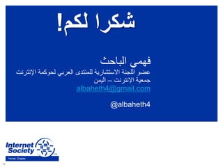 12
Yemen Chapter
‫الباحث‬ ‫فهمي‬
‫اإل‬ ‫لحوكمة‬ ‫العربي‬ ‫للمنتدى‬ ‫االستشارية‬ ‫اللجنة‬ ‫عضو‬‫نترنت‬
‫اإلنترنت‬ ‫جمعية‬–‫اليمن‬
albaheth4@gmail.com
@albaheth4
‫لكم‬ ‫شكرا‬!
 