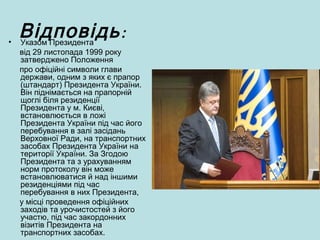:Відповідь• Указом Президента
від 29 листопада 1999 року
затверджено Положення
про офіційні символи глави
держави, одним з яких є прапор
(штандарт) Президента України.
Він піднімається на прапорній
щоглі біля резиденції
Президента у м. Києві,
встановлюється в ложі
Президента України під час його
перебування в залі засідань
Верховної Ради, на транспортних
засобах Президента України на
території України. За Згодою
Президента та з урахуванням
норм протоколу він може
встановлюватися й над іншими
резиденціями під час
перебування в них Президента,
у місці проведення офіційних
заходів та урочистостей з його
участю, під час закордонних
візитів Президента на
транспортних засобах.
 