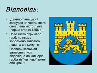 :Відповідь
• Данило Галицький
заснував на честь свого
сина Лева місто Львів
(перша згадка 1256 р.).
• Нове місто отримало
герб, на якому
зображено золотого
лева на синьому тлі.
Прапори зазвичай
виготовлялися
відповідно до кольорів
герба тієї чи іншої землі
або країни.
 