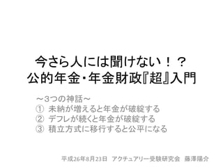 今さら人には聞けない！？
公的年金・年金財政『超』入門
～３つの神話～
① 未納が増えると年金が破綻する
② デフレが続くと年金が破綻する
③ 積立方式に移行すると公平になる
平成26年8月23日 アクチュアリー受験研究会 藤澤陽介
 