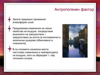 Антропогенен фактор
Засяга предимно приземния
атмосферен слой.
Предизвиква изменения на някои
свойства на въздуха посредством
внасянето на замърсители –
предпоставка за мъгли (в котловините) и
киселинни дъждове (обикновено в
планините).
В по-големите населени места
настъпват изменения в температурата
на въздуха, като се образуват т. нар.
топлинен остров .
 