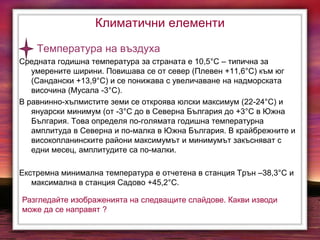 Климатични елементи
Температура на въздуха
Средната годишна температура за страната е 10,5°С – типична за
умерените ширини. Повишава се от север (Плевен +11,6°С) към юг
(Сандански +13,9°С) и се понижава с увеличаване на надморската
височина (Мусала -3°С).
В равнинно-хълмистите земи се откроява юлски максимум (22-24°С) и
януарски минимум (от -3°С до в Северна България до +3°С в Южна
България. Това определя по-голямата годишна температурна
амплитуда в Северна и по-малка в Южна България. В крайбрежните и
високопланинските райони максимумът и минимумът закъсняват с
едни месец, амплитудите са по-малки.
Екстремна минимална температура е отчетена в станция Трън –38,3°С и
максимална в станция Садово +45,2°С.
Разгледайте изображенията на следващите слайдове. Какви изводи
може да се направят ?
 