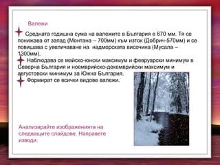 Валежи
Средната годишна сума на валежите в България е 670 мм. Тя се
понижава от запад (Монтана – 700мм) към изток (Добрич-570мм) и се
повишава с увеличаване на надморската височина (Мусала –
1300мм).
Наблюдава се майско-юнски максимум и февруарски минимум в
Северна България и ноемврийско-декемврийски максимум и
августовски минимум за Южна България.
Формират се всички видове валежи.
Анализирайте изображенията на
следващите слайдове. Направете
изводи.
 