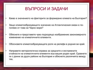 ВЪПРОСИ И ЗАДАЧИ
• Какво е значението на факторите за формиране климата на България?
• Защо климатообразуващото значение на Атлантическия океан е по-
голямо от това на Черно море?
• Обяснете и представете чрез подходящо изображение закономерното
изменение на климатичните елементи.
• Обосновете климатообразуващата роля на релефа в родния ви край.
• Направете меторологична справка за средните и екстремните
стойности на климатичните елементи във вашия роден край. Сравнете
ги с данни за други райони на България и обяснете различията между
тях.
 