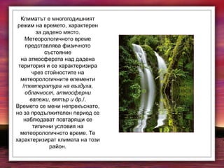 Климатът е многогодишният
режим на времето, характерен
за дадено място.
Метеорологичното време
представлява физичното
състояние
на атмосферата над дадена
територия и се характеризира
чрез стойностите на
метеорологичните елементи
/температура на въздуха,
облачност, атмосферни
валежи, вятър и др./.
Времето се мени непрекъснато,
но за продължителен период се
наблюдават повтарящи се
типични условия на
метеорологичното време. Те
характеризират климата на този
район.
 