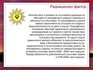 Радиационен фактор
Количеството и режима на слънчевата радиация се
обуславя от географската ширина и режима на
облачността в България. От географската ширина
зависят височината на Слънцето по пладне и
продължителността на деня и нощта. Географското
положение обуславя сравнително равномерното
разпределение на тъмните и светли часове през
денонощието и относително голямата височина на
Слънцето над хоризонта. От друга страна
сравнително малката облачност в извънпланинските
земи е благоприятна предпоставка за по-
продължително и по-интензивно слънчево греене. За
географската ширина, на която се намира България е
възможно слънчево греене 4400 - 4500 часа годишно.
Поради облачността действителното слънчево греене
е 2100-2400 часа годишно.
 