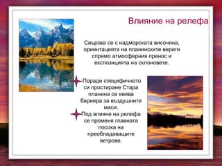 Влияние на релефа
Свързва се с надморската височина,
ориентацията на планинските вериги
спрямо атмосферния пренос и
експозицията на склоновете.
Поради специфичното
си простиране Стара
планина се явява
бариера за въздушните
маси.
Под влияне на релефа
се променя главната
посока на
преобладаващите
ветрове.
 
