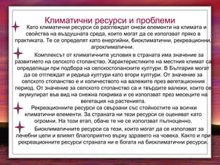 Климатични ресурси и проблеми
Като климатични ресурси се разглеждат онези елементи на климата и
свойства на въздушната среда, които могат да се използват пряко в
практиката. Те се определят като енергийни, биоклиматични, рекреационни,
агроклиматични.
Комплексът от климатичните условия в страната има значение за
развитието на селското стопанство. Характеристиките на местния климат са
определящи при подбора на селскостопанските култури. В България могат
да се отглеждат и редица култури като втори култури. От значение за
селското стопанство е и количеството на валежите през вегетационния
период. От значение за селското стопанство са и твърдите валежи, които се
акумулират във вид на снежна покривка и се използват през месеците на
вегетация на растенията.
Рекреационните ресурси са свързани със стойностите на всички
климатични елементи. За страната ни тези ресурси се оценяват като
огромни. На този етап, обаче те не се използват пълноценно.
Биоклиматичните ресурси са тези, които могат да се използват за
лечебни цели и влияят благоприятно върху здравето на човека. Както и при
рекреационните ресурси страната ни е богата на биоклиматични ресурси.
 