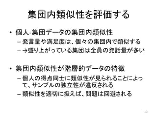 集団内類似性を評価する
• 個人-集団データの集団内類似性
– 発言量や満足度は、個々の集団内で類似する
– →盛り上がっている集団は全員の発話量が多い
• 集団内類似性が階層的データの特徴
– 個人の得点同士に類似性が見られることによっ
て、サンプルの独立性が違反される
– 類似性を適切に扱えば、問題は回避される
13
 