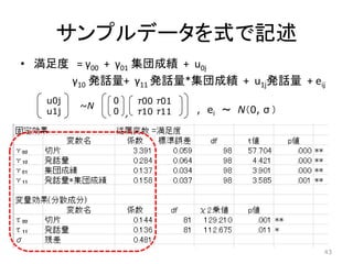 サンプルデータを式で記述
• 満足度 = γ00 + γ01 集団成績 + u0j
γ10 発話量+ γ11 発話量*集団成績 + u1j発話量 + eiｊ
u0j
u1j
~N
0
0
τ00 τ01
τ10 τ11, , ei ～ N（0, σ ）
43
 