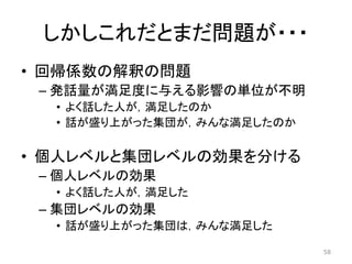 しかしこれだとまだ問題が・・・
• 回帰係数の解釈の問題
– 発話量が満足度に与える影響の単位が不明
• よく話した人が，満足したのか
• 話が盛り上がった集団が，みんな満足したのか
• 個人レベルと集団レベルの効果を分ける
– 個人レベルの効果
• よく話した人が，満足した
– 集団レベルの効果
• 話が盛り上がった集団は，みんな満足した
58
 