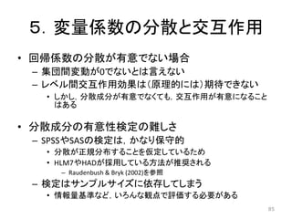 ５．変量係数の分散と交互作用
• 回帰係数の分散が有意でない場合
– 集団間変動が0でないとは言えない
– レベル間交互作用効果は（原理的には）期待できない
• しかし，分散成分が有意でなくても，交互作用が有意になること
はある
• 分散成分の有意性検定の難しさ
– SPSSやSASの検定は，かなり保守的
• 分散が正規分布することを仮定しているため
• HLM7やHADが採用している方法が推奨される
– Raudenbush & Bryk (2002)を参照
– 検定はサンプルサイズに依存してしまう
• 情報量基準など，いろんな観点で評価する必要がある
85
 