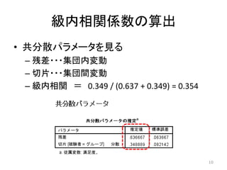 級内相関係数の算出
• 共分散パラメータを見る
– 残差・・・集団内変動
– 切片・・・集団間変動
– 級内相関 ＝ 0.349 / (0.637 + 0.349) = 0.354
10
 