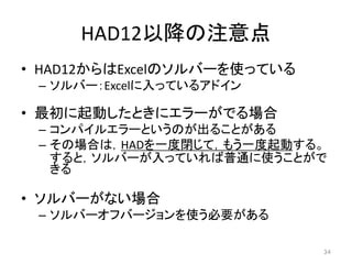 HAD12以降の注意点
• HAD12からはExcelのソルバーを使っている
– ソルバー：Excelに入っているアドイン
• 最初に起動したときにエラーがでる場合
– コンパイルエラーというのが出ることがある
– その場合は，HADを一度閉じて，もう一度起動する。
すると，ソルバーが入っていれば普通に使うことがで
きる
• ソルバーがない場合
– ソルバーオフバージョンを使う必要がある
34
 