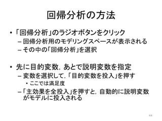 回帰分析の方法
• 「回帰分析」のラジオボタンをクリック
– 回帰分析用のモデリングスペースが表示される
– その中の「回帰分析」を選択
• 先に目的変数，あとで説明変数を指定
– 変数を選択して，「目的変数を投入」を押す
• ここでは満足度
– 「主効果を全投入」を押すと，自動的に説明変数
がモデルに投入される
44
 