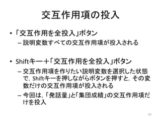 交互作用項の投入
• 「交互作用を全投入」ボタン
– 説明変数すべての交互作用項が投入される
• Shiftキー＋「交互作用を全投入」ボタン
– 交互作用項を作りたい説明変数を選択した状態
で，Shiftキーを押しながらボタンを押すと，その変
数だけの交互作用項が投入される
– 今回は，「発話量」と「集団成績」の交互作用項だ
けを投入
59
 