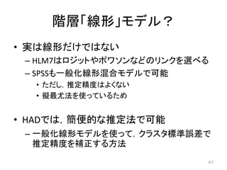 階層「線形」モデル？
• 実は線形だけではない
– HLM7はロジットやポワソンなどのリンクを選べる
– SPSSも一般化線形混合モデルで可能
• ただし，推定精度はよくない
• 擬最尤法を使っているため
• HADでは，簡便的な推定法で可能
– 一般化線形モデルを使って，クラスタ標準誤差で
推定精度を補正する方法
67
 