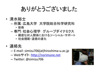 ありがとうございました
• 清水裕士
– 所属：広島大学 大学院総合科学研究科
• 助教
– 専門：社会心理学 グループダイナミクス
• 親密な対人関係におけるソーシャル・サポート
• 社会規範・道徳の進化
• 連絡先
– E-mail：simizu706(at)hiroshima-u.ac.jp
– Webサイト：http://norimune.net
– Twitter: @simizu706
 