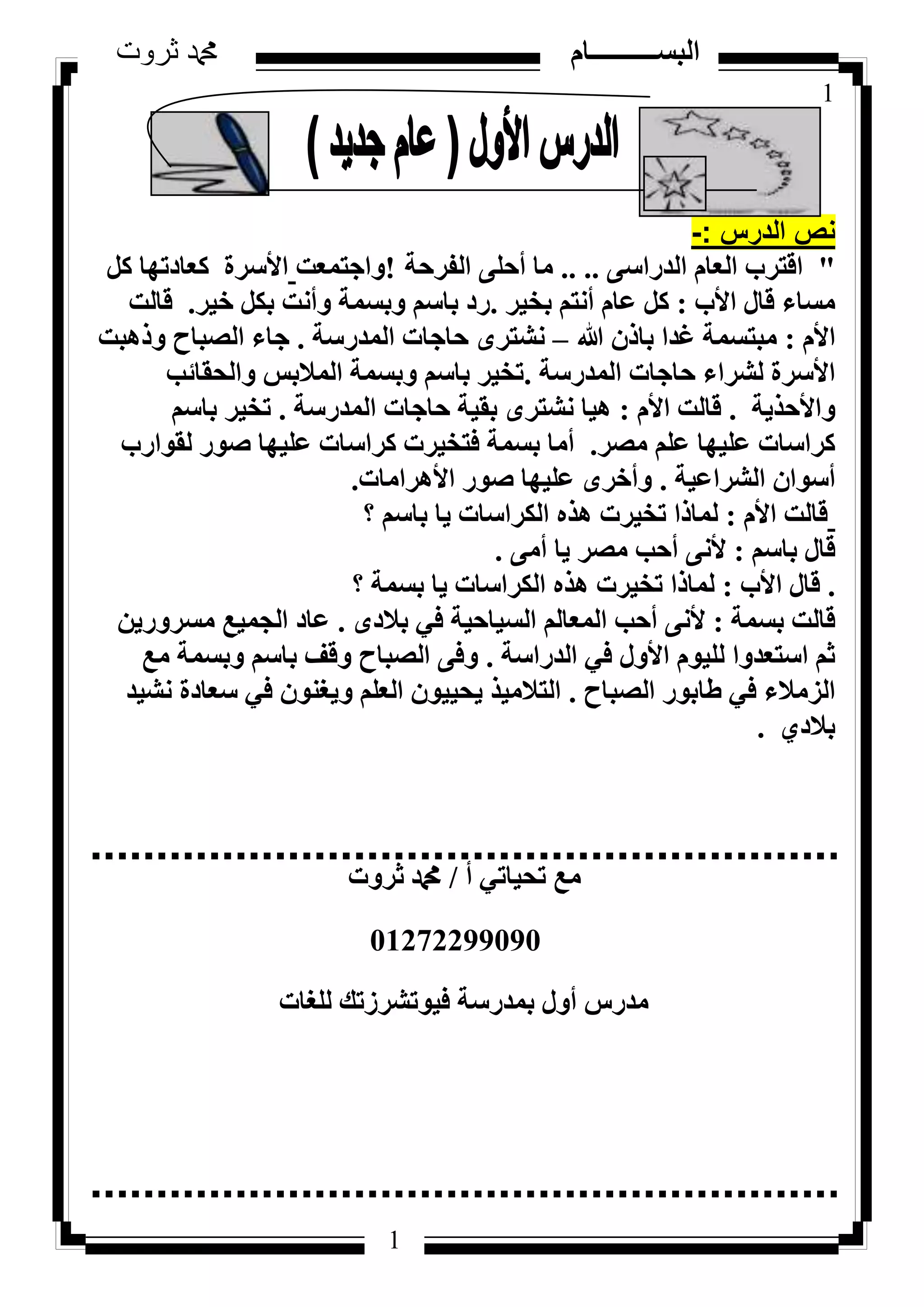 1
‫ثروت‬ ‫دمحم‬ ‫البســــــــــام‬
1
‫الدرس‬ ‫نص‬-:
"٠‫اُذساع‬ ّ‫اُؼب‬ ‫اهزشة‬.. ..‫اُلشؽخ‬ ٠ِ‫أؽ‬ ‫ٓب‬!‫ٝاعزٔؼذ‬ًَ ‫ًؼبدرٜب‬ ‫األعشح‬
‫األة‬ ٍ‫هب‬ ‫ٓغبء‬:‫ثخ٤ش‬ ْ‫أٗز‬ ّ‫ػب‬ ًَ.‫خ٤ش‬ ٌَ‫ث‬ ‫ٝأٗذ‬ ‫ٝثغٔخ‬ ْ‫ثبع‬ ‫سد‬.‫هبُذ‬
ّ‫األ‬:‫هللا‬ ٕ‫ثبر‬ ‫ؿذا‬ ‫ٓجزغٔخ‬–‫أُذسعخ‬ ‫ؽبعبد‬ ٟ‫ٗشزش‬.‫ٝرٛجذ‬ ‫اُظجبػ‬ ‫عبء‬
‫أُذسعخ‬ ‫ؽبعبد‬ ‫ُششاء‬ ‫األعشح‬.‫ٝاُؾوبئت‬ ‫أُالثظ‬ ‫ٝثغٔخ‬ ْ‫ثبع‬ ‫رخ٤ش‬
‫ٝاألؽز٣خ‬.ّ‫األ‬ ‫هبُذ‬:‫أُذسعخ‬ ‫ؽبعبد‬ ‫ثو٤خ‬ ٟ‫ٗشزش‬ ‫ٛ٤ب‬.ْ‫ثبع‬ ‫رخ٤ش‬
‫ٓظش‬ ِْ‫ػ‬ ‫ػِ٤ٜب‬ ‫ًشاعبد‬.‫ُوٞاسة‬ ‫طٞس‬ ‫ػِ٤ٜب‬ ‫ًشاعبد‬ ‫كزخ٤شد‬ ‫ثغٔخ‬ ‫أٓب‬
‫اُششاػ٤خ‬ ٕ‫أعٞا‬.‫األٛشآب‬ ‫طٞس‬ ‫ػِ٤ٜب‬ ٟ‫ٝأخش‬‫د‬.
ّ‫األ‬ ‫هبُذ‬:‫؟‬ ْ‫ثبع‬ ‫٣ب‬ ‫اٌُشاعبد‬ ٙ‫ٛز‬ ‫رخ٤شد‬ ‫ُٔبرا‬
ْ‫ثبع‬ ٍ‫هب‬:٠ٓ‫أ‬ ‫٣ب‬ ‫ٓظش‬ ‫أؽت‬ ٠ٗ‫أل‬.
.‫األة‬ ٍ‫هب‬:‫؟‬ ‫ثغٔخ‬ ‫٣ب‬ ‫اٌُشاعبد‬ ٙ‫ٛز‬ ‫رخ٤شد‬ ‫ُٔبرا‬
‫ثغٔخ‬ ‫هبُذ‬:ٟ‫ثالد‬ ٢‫ك‬ ‫اُغ٤بؽ٤خ‬ ُْ‫أُؼب‬ ‫أؽت‬ ٠ٗ‫أل‬.ٖ٣‫ٓغشٝس‬ ‫اُغٔ٤غ‬ ‫ػبد‬
‫اُذساعخ‬ ٢‫ك‬ ٍٝ‫األ‬ ّٞ٤ُِ ‫اعزؼذٝا‬ ْ‫ص‬.‫ٓغ‬ ‫ٝثغٔخ‬ ْ‫ثبع‬ ‫ٝهق‬ ‫اُظجبػ‬ ٠‫ٝك‬
‫اُظجبػ‬ ‫ؽبثٞس‬ ٢‫ك‬ ‫اُضٓالء‬.‫ٗش٤ذ‬ ‫عؼبدح‬ ٢‫ك‬ ٕٞ٘‫ٝ٣ـ‬ ِْ‫اُؼ‬ ٕٞ٤٤‫٣ؾ‬ ‫اُزالٓ٤ز‬
١‫ثالد‬.
‫أ‬ ٢‫رؾ٤بر‬ ‫ٓغ‬/‫صشٝد‬ ‫دمحم‬
01272299090
‫ُِـبد‬ ‫ك٤ٞرششصري‬ ‫ثٔذسعخ‬ ٍٝ‫أ‬ ‫ٓذسط‬
 
