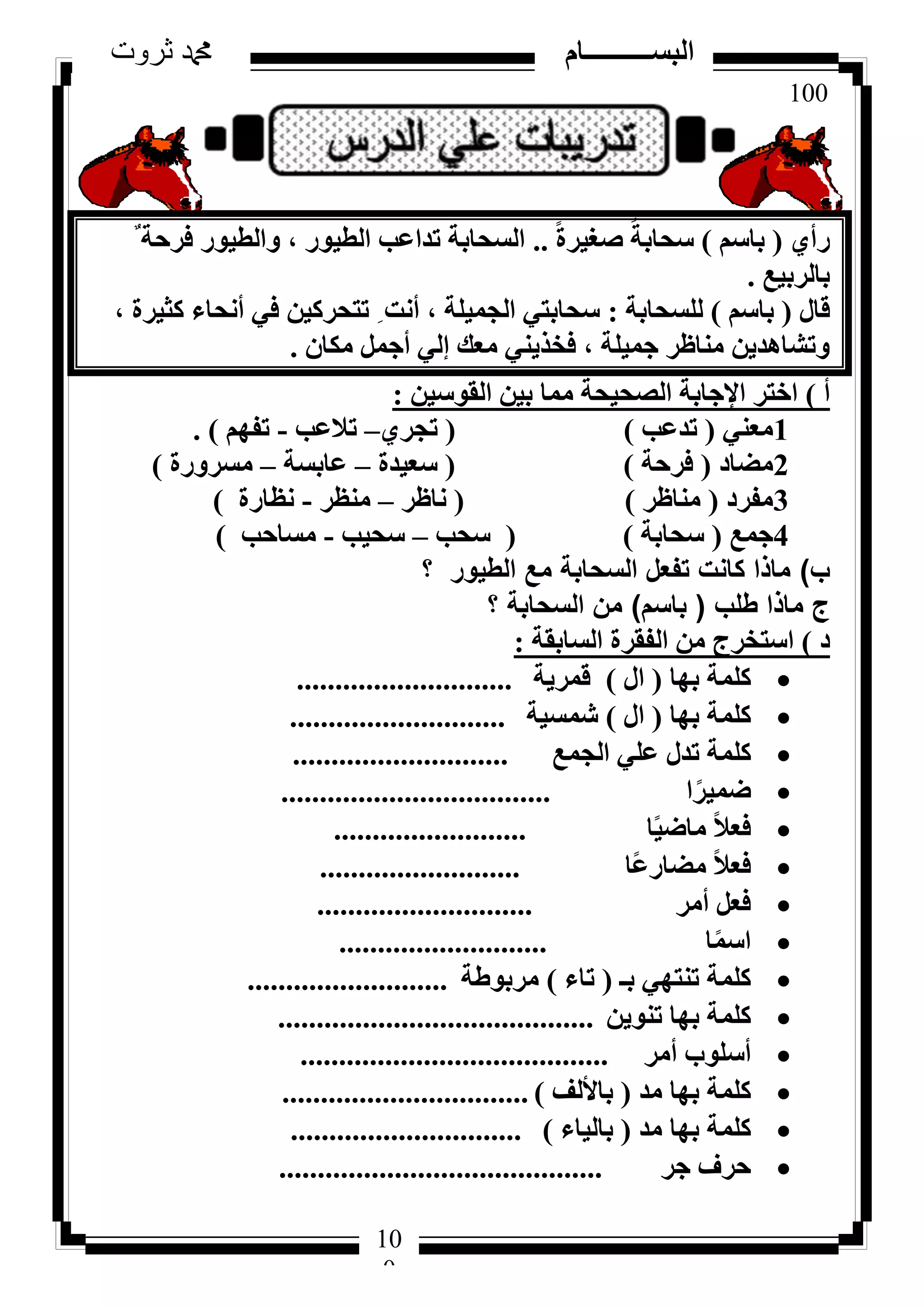 100
‫ثروت‬ ‫دمحم‬ ‫البســــــــــام‬
10
0
١‫سأ‬(ْ‫ثبع‬)ً‫ح‬‫طـ٤ش‬ ً‫عؾبثخ‬..ٌ ‫كشؽخ‬ ‫ٝاُط٤ٞس‬ ، ‫اُط٤ٞس‬ ‫رذاػت‬ ‫اُغؾبثخ‬
‫ثبُشث٤غ‬.
ٍ‫هب‬(ْ‫ثبع‬)‫ُِغؾبثخ‬:، ‫ًض٤شح‬ ‫أٗؾبء‬ ٢‫ك‬ ٖ٤ً‫رزؾش‬ ِ ‫أٗذ‬ ، ‫اُغٔ٤ِخ‬ ٢‫عؾبثز‬
ٕ‫ٌٓب‬ َٔ‫أع‬ ٢ُ‫ئ‬ ‫ٓؼي‬ ٢٘٣‫كخز‬ ، ‫عٔ٤ِخ‬ ‫ٓ٘بظش‬ ٖ٣‫ٝرشبٛذ‬.
‫أ‬)ٖ٤‫اُوٞع‬ ٖ٤‫ث‬ ‫ٓٔب‬ ‫اُظؾ٤ؾخ‬ ‫اإلعبثخ‬ ‫اخزش‬:
1٢٘‫ٓؼ‬(‫رذػت‬)(١‫رغش‬–‫رالػت‬-ْٜ‫رل‬).
2‫ٓؼبد‬(‫كشؽخ‬)(‫عؼ٤ذح‬–‫ػبثغخ‬–‫ٓغشٝسح‬)
3‫ٓلشد‬(‫ٓ٘بظش‬)(‫ٗبظش‬–‫ٓ٘ظش‬-‫ٗظبسح‬)
4‫عٔغ‬(‫عؾبثخ‬)(‫عؾت‬–‫عؾ٤ت‬-‫ٓغبؽت‬)
‫ب‬)‫؟‬ ‫الطيور‬ ‫مع‬ ‫السحابة‬ ‫تفعل‬ ‫كانت‬ ‫ماذا‬
‫طلب‬ ‫ماذا‬ ‫ج‬(‫باسم‬)‫؟‬ ‫السحابة‬ ‫من‬
‫د‬)‫اُغبثوخ‬ ‫اُلوشح‬ ٖٓ ‫اعزخشط‬:
‫ثٜب‬ ‫ًِٔخ‬(ٍ‫ا‬)‫هٔش٣خ‬............................
‫ثٜب‬ ‫ًِٔخ‬(ٍ‫ا‬)‫شٔغ٤خ‬............................
‫اُغٔغ‬ ٢ِ‫ػ‬ ٍ‫رذ‬ ‫ًِٔخ‬............................
‫ا‬ً‫ػٔ٤ش‬...................................
‫ب‬ً٤‫ٓبػ‬ ً‫ال‬‫كؼ‬.........................
‫ًب‬‫ػ‬‫ٓؼبس‬ ً‫ال‬‫كؼ‬..........................
‫أٓش‬ َ‫كؼ‬............................
‫ب‬ًٔ‫اع‬...........................
‫ثـ‬ ٢ٜ‫ر٘ز‬ ‫ًِٔخ‬(‫ربء‬)‫ٓشثٞؽخ‬..........................
ٖ٣ٞ٘‫ر‬ ‫ثٜب‬ ‫ًِٔخ‬.........................................
‫أٓش‬ ‫أعِٞة‬........................................
‫ٓذ‬ ‫ثٜب‬ ‫ًِٔخ‬(‫ثبألُق‬)................................
‫ٓذ‬ ‫ثٜب‬ ‫ًِٔخ‬(‫ثبُ٤بء‬)..............................
‫عش‬ ‫ؽشف‬..........................................
 