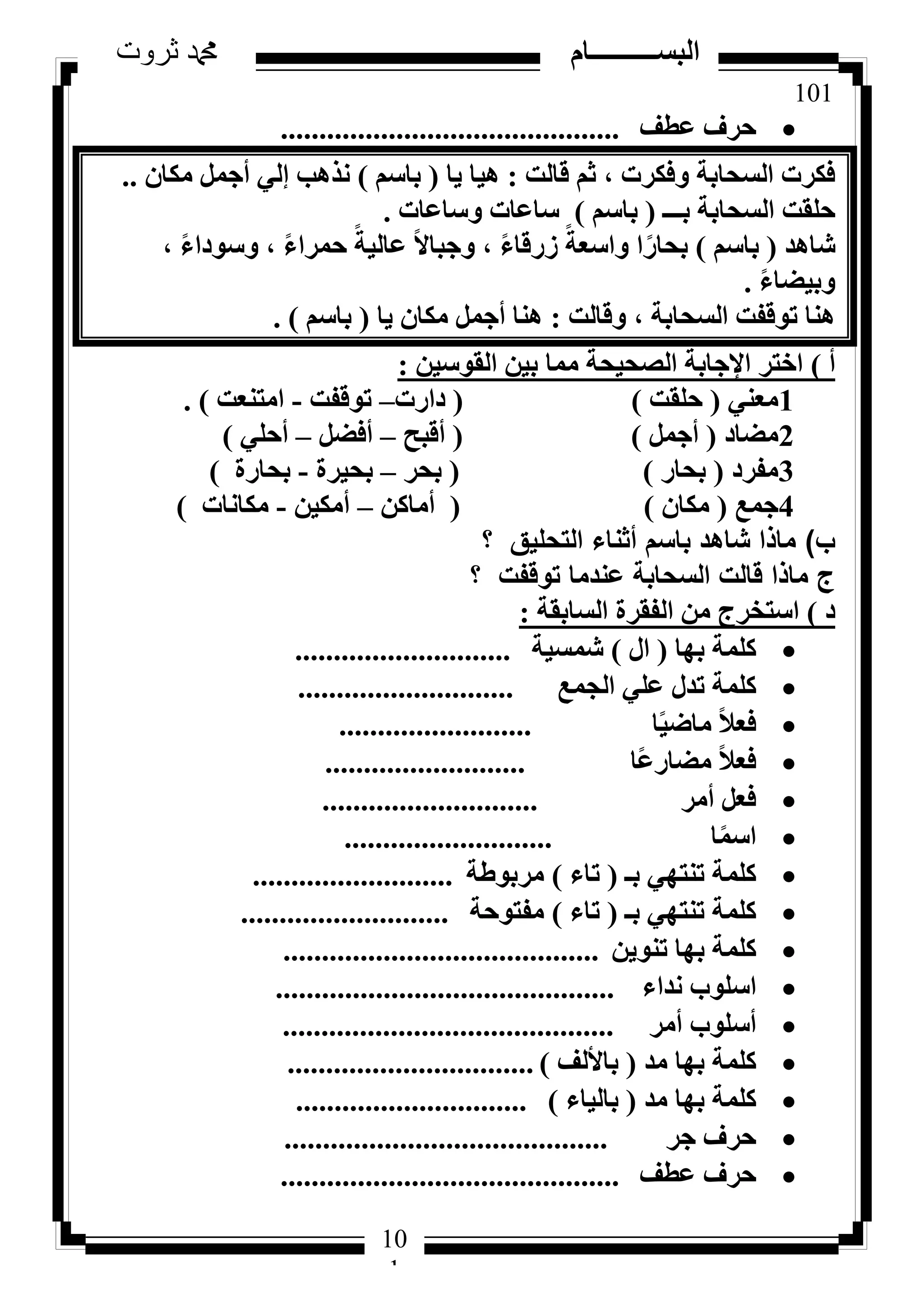 101
‫ثروت‬ ‫دمحم‬ ‫البســــــــــام‬
10
1
‫ػطق‬ ‫ؽشف‬............................................
‫هبُذ‬ ْ‫ص‬ ، ‫ٝكٌشد‬ ‫اُغؾبثخ‬ ‫كٌشد‬:‫٣ب‬ ‫ٛ٤ب‬(ْ‫ثبع‬)ٕ‫ٌٓب‬ َٔ‫أع‬ ٢ُ‫ئ‬ ‫ٗزٛت‬..
‫ثـــ‬ ‫اُغؾبثخ‬ ‫ؽِوذ‬(ْ‫ثبع‬)‫ٝعبػبد‬ ‫عبػبد‬.
‫شبٛذ‬(ْ‫ثبع‬)، ً‫ء‬‫ٝعٞدا‬ ، ً‫ء‬‫ؽٔشا‬ ً‫ػبُ٤خ‬ ً‫ال‬‫ٝعجب‬ ، ً‫ء‬‫صسهب‬ ً‫ٝاعؼخ‬ ‫ا‬ً‫ثؾبس‬
ً‫ء‬‫ٝث٤ؼب‬.
‫ٝهبُذ‬ ، ‫اُغؾبثخ‬ ‫رٞهلذ‬ ‫ٛ٘ب‬:‫٣ب‬ ٕ‫ٌٓب‬ َٔ‫أع‬ ‫ٛ٘ب‬(ْ‫ثبع‬).
‫أ‬)ٖ٤‫اُوٞع‬ ٖ٤‫ث‬ ‫ٓٔب‬ ‫اُظؾ٤ؾخ‬ ‫اإلعبثخ‬ ‫اخزش‬:
1٢٘‫ٓؼ‬(‫ؽِوذ‬)(‫داسد‬–‫رٞهلذ‬-‫آز٘ؼذ‬).
2‫ٓؼبد‬(َٔ‫أع‬)(‫أهجؼ‬–َ‫أكؼ‬–٢ِ‫أؽ‬)
3‫ٓلشد‬(‫ثؾبس‬)(‫ثؾش‬–‫ثؾ٤شح‬-‫ثؾبسح‬)
4‫عٔغ‬(ٕ‫ٌٓب‬)(ًٖ‫أٓب‬–ٖ٤ٌٓ‫أ‬-‫ٌٓبٗبد‬)
‫ب‬)‫؟‬ ‫التحليق‬ ‫أثناء‬ ‫باسم‬ ‫شاهد‬ ‫ماذا‬
‫؟‬ ‫توقفت‬ ‫عندما‬ ‫السحابة‬ ‫قالت‬ ‫ماذا‬ ‫ج‬
‫د‬)‫اُغبثوخ‬ ‫اُلوشح‬ ٖٓ ‫اعزخشط‬:
‫ثٜب‬ ‫ًِٔخ‬(ٍ‫ا‬)‫شٔغ٤خ‬............................
‫اُغٔغ‬ ٢ِ‫ػ‬ ٍ‫رذ‬ ‫ًِٔخ‬............................
‫ب‬ً٤‫ٓبػ‬ ً‫ال‬‫كؼ‬.........................
‫ًب‬‫ػ‬‫ٓؼبس‬ ً‫ال‬‫كؼ‬..........................
‫أٓش‬ َ‫كؼ‬............................
‫ب‬ًٔ‫اع‬...........................
‫ثـ‬ ٢ٜ‫ر٘ز‬ ‫ًِٔخ‬(‫ربء‬)‫ٓشثٞؽخ‬..........................
‫ثـ‬ ٢ٜ‫ر٘ز‬ ‫ًِٔخ‬(‫ربء‬)‫ٓلزٞؽخ‬...........................
ٖ٣ٞ٘‫ر‬ ‫ثٜب‬ ‫ًِٔخ‬.........................................
‫ٗذاء‬ ‫اعِٞة‬............................................
‫أٓش‬ ‫أعِٞة‬...........................................
‫ٓذ‬ ‫ثٜب‬ ‫ًِٔخ‬(‫ثبألُق‬)................................
‫ٓذ‬ ‫ثٜب‬ ‫ًِٔخ‬(‫ثبُ٤بء‬)..............................
‫عش‬ ‫ؽشف‬..........................................
‫ػطق‬ ‫ؽشف‬............................................
 