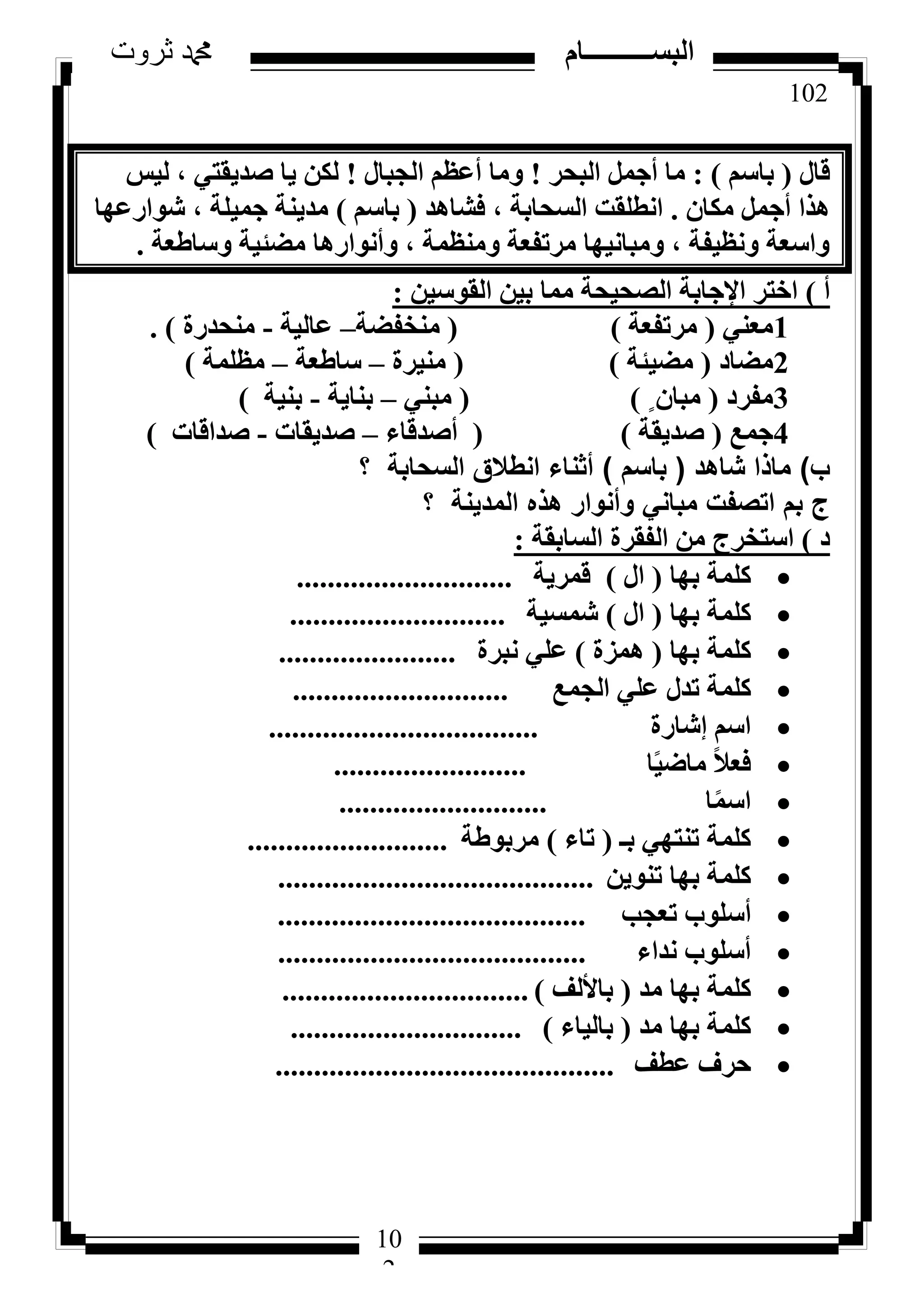 102
‫ثروت‬ ‫دمحم‬ ‫البســــــــــام‬
10
2
ٍ‫هب‬(ْ‫ثبع‬):‫اُجؾش‬ َٔ‫أع‬ ‫ٓب‬!ٍ‫اُغجب‬ ْ‫أػظ‬ ‫ٝٓب‬!‫ُ٤ظ‬ ، ٢‫طذ٣وز‬ ‫٣ب‬ ٌُٖ
ٕ‫ٌٓب‬ َٔ‫أع‬ ‫ٛزا‬.‫كشبٛذ‬ ، ‫اُغؾبثخ‬ ‫اٗطِوذ‬(ْ‫ثبع‬)‫شٞاسػٜب‬ ، ‫عٔ٤ِخ‬ ‫ٓذ٣٘خ‬
‫ٝعبؽؼخ‬ ‫ٓؼئ٤خ‬ ‫ٝأٗٞاسٛب‬ ، ‫ٝٓ٘ظٔخ‬ ‫ٓشرلؼخ‬ ‫ٝٓجبٗ٤ٜب‬ ، ‫ٝٗظ٤لخ‬ ‫ٝاعؼخ‬.
‫أ‬)ٖ٤‫اُوٞع‬ ٖ٤‫ث‬ ‫ٓٔب‬ ‫اُظؾ٤ؾخ‬ ‫اإلعبثخ‬ ‫اخزش‬:
1٢٘‫ٓؼ‬(‫ٓشرلؼخ‬)(‫ٓ٘خلؼخ‬–‫ػبُ٤خ‬-‫ٓ٘ؾذسح‬).
2‫ٓؼبد‬(‫ٓؼ٤ئخ‬)(‫ٓ٘٤شح‬–‫عبؽؼخ‬–‫ٓظِٔخ‬)
3‫ٓلشد‬(ٍ ٕ‫ٓجب‬)(٢٘‫ٓج‬–‫ث٘ب٣خ‬-‫ث٘٤خ‬)
4‫عٔغ‬(‫طذ٣وخ‬)(‫أطذهبء‬–‫طذ٣وبد‬-‫طذاهبد‬)
‫ب‬)‫شاهد‬ ‫ماذا‬(‫باسم‬)‫؟‬ ‫السحابة‬ ‫انطالق‬ ‫أثناء‬
‫؟‬ ‫المدينة‬ ‫هذه‬ ‫وأنوار‬ ‫مباني‬ ‫اتصفت‬ ‫بم‬ ‫ج‬
‫د‬)‫اُغبثوخ‬ ‫اُلوشح‬ ٖٓ ‫اعزخشط‬:
‫ثٜب‬ ‫ًِٔخ‬(ٍ‫ا‬)‫هٔش٣خ‬............................
‫ثٜب‬ ‫ًِٔخ‬(ٍ‫ا‬)‫شٔغ٤خ‬............................
‫ثٜب‬ ‫ًِٔخ‬(‫ٛٔضح‬)‫ٗجشح‬ ٢ِ‫ػ‬.......................
‫اُغٔغ‬ ٢ِ‫ػ‬ ٍ‫رذ‬ ‫ًِٔخ‬............................
‫ئشبسح‬ ْ‫اع‬...................................
‫ب‬ً٤‫ٓبػ‬ ً‫ال‬‫كؼ‬.........................
‫ب‬ًٔ‫اع‬...........................
‫ثـ‬ ٢ٜ‫ر٘ز‬ ‫ًِٔخ‬(‫ربء‬)‫ٓشثٞؽخ‬..........................
ٖ٣ٞ٘‫ر‬ ‫ثٜب‬ ‫ًِٔخ‬.........................................
‫رؼغت‬ ‫أعِٞة‬........................................
‫ٗذاء‬ ‫أعِٞة‬........................................
‫ٓذ‬ ‫ثٜب‬ ‫ًِٔخ‬(‫ثبألُق‬)................................
‫ٓذ‬ ‫ثٜب‬ ‫ًِٔخ‬(‫ثبُ٤بء‬)..............................
‫ػطق‬ ‫ؽشف‬............................................
 
