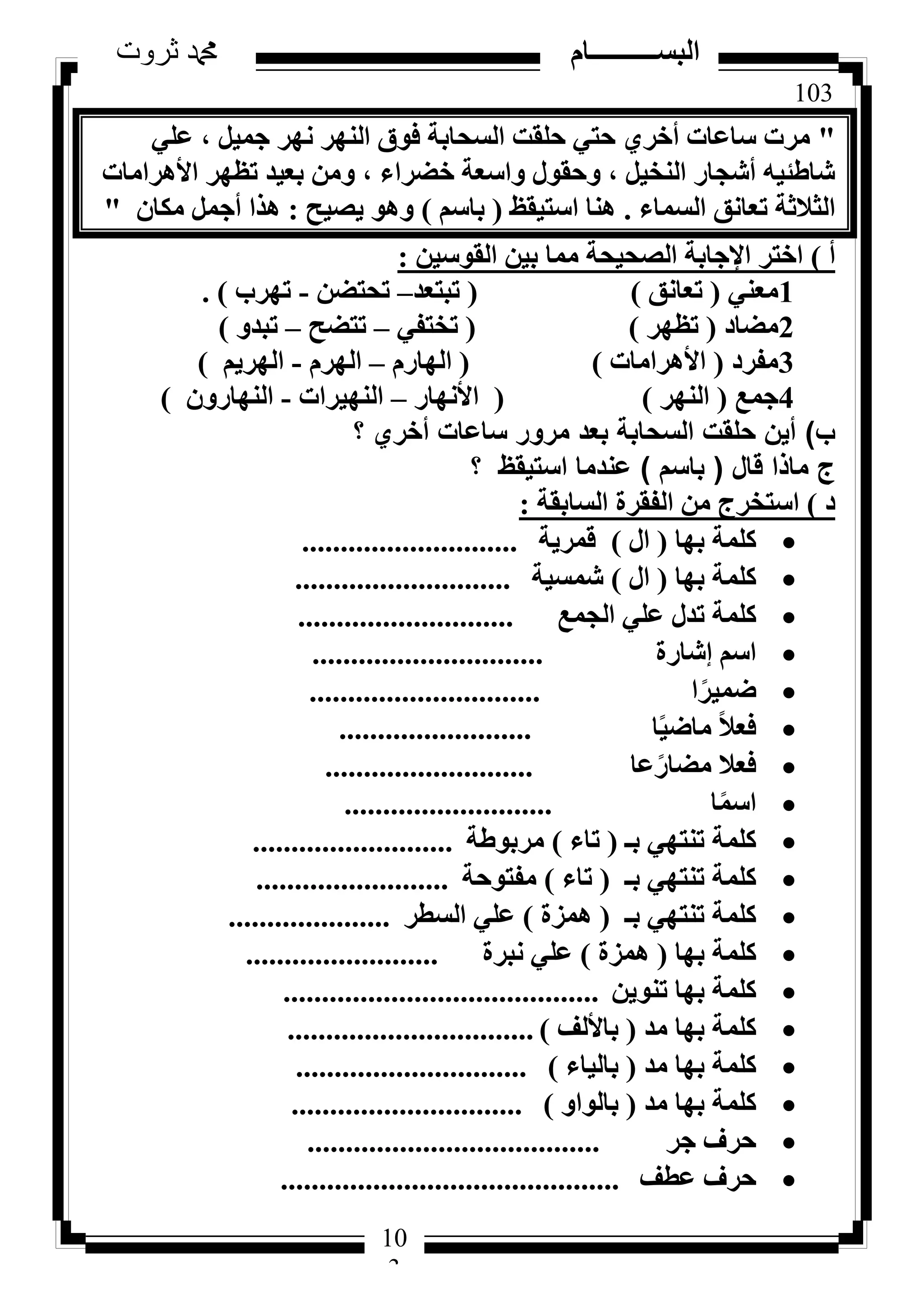 103
‫ثروت‬ ‫دمحم‬ ‫البســــــــــام‬
10
3
"٢ِ‫ػ‬ ، َ٤ٔ‫ع‬ ‫ٜٗش‬ ‫اُٜ٘ش‬ ‫كٞم‬ ‫اُغؾبثخ‬ ‫ؽِوذ‬ ٢‫ؽز‬ ١‫أخش‬ ‫عبػبد‬ ‫ٓشد‬
‫األٛشآبد‬ ‫رظٜش‬ ‫ثؼ٤ذ‬ ٖٓٝ ، ‫خؼشاء‬ ‫ٝاعؼخ‬ ٍٞ‫ٝؽو‬ ، َ٤‫اُ٘خ‬ ‫أشغبس‬ ٚ٤‫شبؽئ‬
‫اُغٔبء‬ ‫رؼبٗن‬ ‫اُضالصخ‬.‫اعز٤وع‬ ‫ٛ٘ب‬(ْ‫ثبع‬)‫٣ظ٤ؼ‬ ٞٛٝ:ٕ‫ٌٓب‬ َٔ‫أع‬ ‫ٛزا‬"
‫أ‬)ٖ٤‫اُوٞع‬ ٖ٤‫ث‬ ‫ٓٔب‬ ‫اُظؾ٤ؾخ‬ ‫اإلعبثخ‬ ‫اخزش‬:
1٢٘‫ٓؼ‬(‫رؼبٗن‬)(‫رجزؼذ‬–ٖ‫رؾزؼ‬-‫رٜشة‬).
2‫ٓؼبد‬(‫رظٜش‬)(٢‫رخزل‬–‫رزؼؼ‬–ٝ‫رجذ‬)
3‫ٓلشد‬(‫األٛشآبد‬)(ّ‫اُٜبس‬–ّ‫اُٜش‬-ْ٣‫اُٜش‬)
4‫عٔغ‬(‫اُٜ٘ش‬)(‫األٜٗبس‬–‫اُٜ٘٤شاد‬-ٕٝ‫اُٜ٘بس‬)
‫ب‬)‫؟‬ ‫أخري‬ ‫ساعات‬ ‫مرور‬ ‫بعد‬ ‫السحابة‬ ‫حلقت‬ ‫أين‬
‫قال‬ ‫ماذا‬ ‫ج‬(‫باسم‬)‫؟‬ ‫استيقظ‬ ‫عندما‬
‫د‬)‫اُغبثوخ‬ ‫اُلوشح‬ ٖٓ ‫اعزخشط‬:
‫ثٜب‬ ‫ًِٔخ‬(ٍ‫ا‬)‫هٔش٣خ‬............................
‫ثٜب‬ ‫ًِٔخ‬(ٍ‫ا‬)‫شٔغ٤خ‬............................
‫اُغٔغ‬ ٢ِ‫ػ‬ ٍ‫رذ‬ ‫ًِٔخ‬............................
‫ئشبسح‬ ْ‫اع‬..............................
‫ا‬ً‫ػٔ٤ش‬..............................
‫ب‬ً٤‫ٓبػ‬ ً‫ال‬‫كؼ‬.........................
‫ػب‬ً‫ٓؼبس‬ ‫كؼال‬...........................
‫ب‬ًٔ‫اع‬...........................
‫ثـ‬ ٢ٜ‫ر٘ز‬ ‫ًِٔخ‬(‫ربء‬)‫ٓشثٞؽخ‬..........................
‫ثـ‬ ٢ٜ‫ر٘ز‬ ‫ًِٔخ‬(‫ربء‬)‫ٓلزٞؽخ‬.........................
‫ثـ‬ ٢ٜ‫ر٘ز‬ ‫ًِٔخ‬(‫ٛٔضح‬)‫اُغطش‬ ٢ِ‫ػ‬.....................
‫ثٜب‬ ‫ًِٔخ‬(‫ٛٔضح‬)‫ٗجشح‬ ٢ِ‫ػ‬.........................
ٖ٣ٞ٘‫ر‬ ‫ثٜب‬ ‫ًِٔخ‬.........................................
‫ٓذ‬ ‫ثٜب‬ ‫ًِٔخ‬(‫ثبألُق‬)................................
‫ٓذ‬ ‫ثٜب‬ ‫ًِٔخ‬(‫ثبُ٤بء‬)..............................
‫ٓذ‬ ‫ثٜب‬ ‫ًِٔخ‬(ٝ‫ثبُٞا‬)..............................
‫عش‬ ‫ؽشف‬......................................
‫ػطق‬ ‫ؽشف‬............................................
 