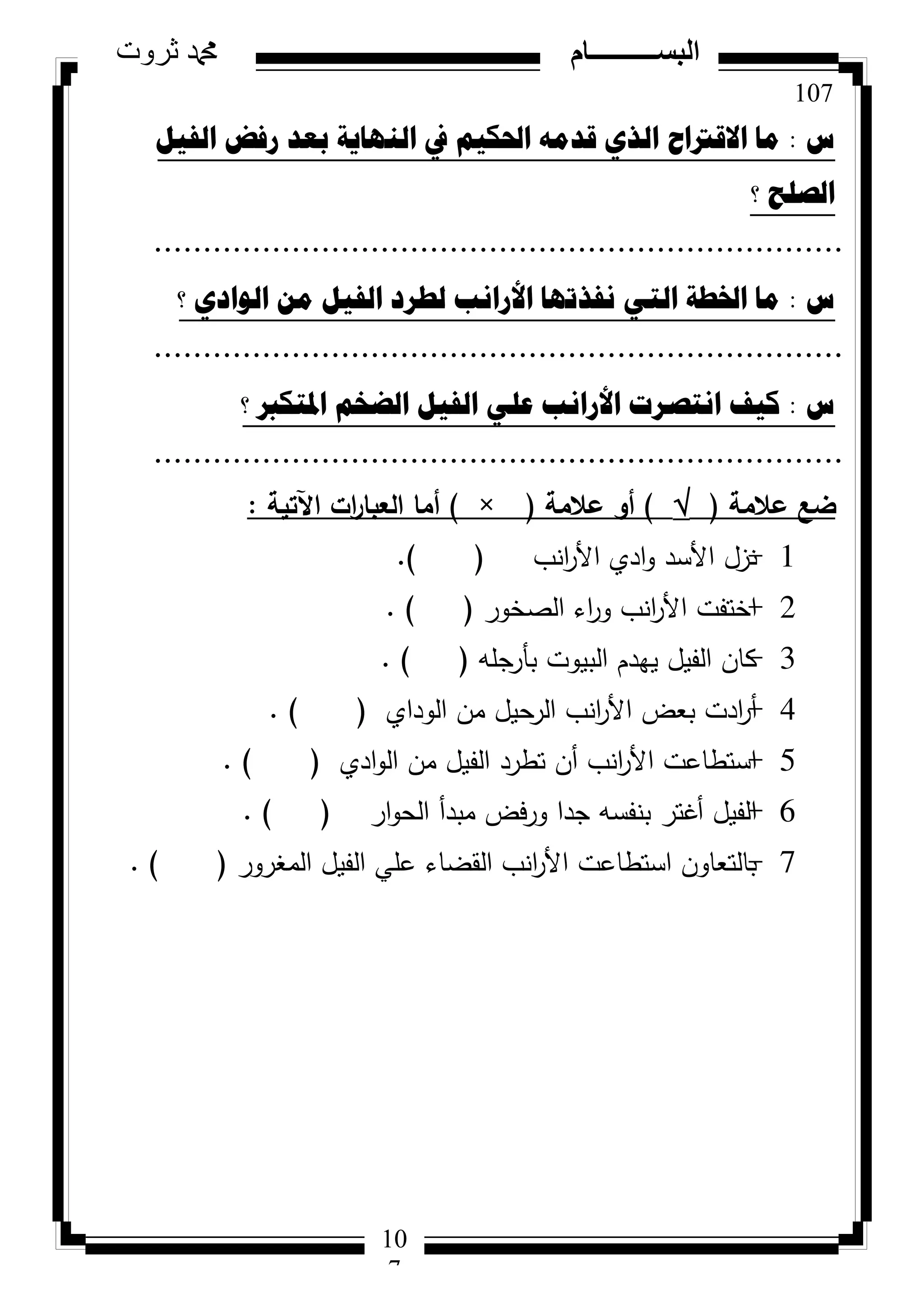 107
‫ثروت‬ ‫دمحم‬ ‫البســــــــــام‬
10
7
‫ط‬:ً١‫اٌف‬ ‫سفط‬ ‫تؼذ‬ ‫إٌٙا٠ح‬ ‫يف‬ ُ١‫احلى‬ ِٗ‫لذ‬ ٞ‫اٌز‬ ‫االلرتاغ‬ ‫ِا‬
‫؟‬ ‫اٌصٍػ‬
......................................................................
‫ط‬:‫؟‬ ٞ‫اٌٛاد‬ ِٓ ً١‫اٌف‬ ‫ٌطشد‬ ‫األسأة‬ ‫ٔفزذٙا‬ ٟ‫اٌر‬ ‫اخلطح‬ ‫ِا‬
......................................................................
‫ط‬:‫؟‬ ‫ادلرىرب‬ ُ‫اٌعخ‬ ً١‫اٌف‬ ٍٟ‫ػ‬ ‫األسأة‬ ‫أرصشخ‬ ‫و١ف‬
......................................................................
‫عالمة‬ ‫ضع‬()‫عالمة‬ ‫أك‬(×)‫اآلتية‬ ‫ات‬‫ر‬‫العبا‬ ‫أما‬:
1-‫انب‬‫ر‬‫األ‬ ‫ادي‬‫و‬ ‫األسد‬ ‫نزل‬().
2-‫الصخور‬ ‫اء‬‫ر‬‫و‬ ‫انب‬‫ر‬‫األ‬ ‫اختفت‬().
3-‫بأرجمه‬ ‫البيوت‬ ‫يهدم‬ ‫الفيل‬ ‫كان‬().
4-‫الوداي‬ ‫من‬ ‫الرحيل‬ ‫انب‬‫ر‬‫األ‬ ‫بعض‬ ‫ادت‬‫ر‬‫أ‬().
5-‫ادي‬‫و‬‫ال‬ ‫من‬ ‫الفيل‬ ‫تطرد‬ ‫أن‬ ‫انب‬‫ر‬‫األ‬ ‫استطاعت‬().
6-‫ار‬‫و‬‫الح‬ ‫مبدأ‬ ‫فض‬‫ر‬‫و‬ ‫جدا‬ ‫بنفسه‬ ‫أغتر‬ ‫الفيل‬().
7-‫المغرور‬ ‫الفيل‬ ‫عمي‬ ‫القضاء‬ ‫انب‬‫ر‬‫األ‬ ‫استطاعت‬ ‫بالتعاون‬().
 
