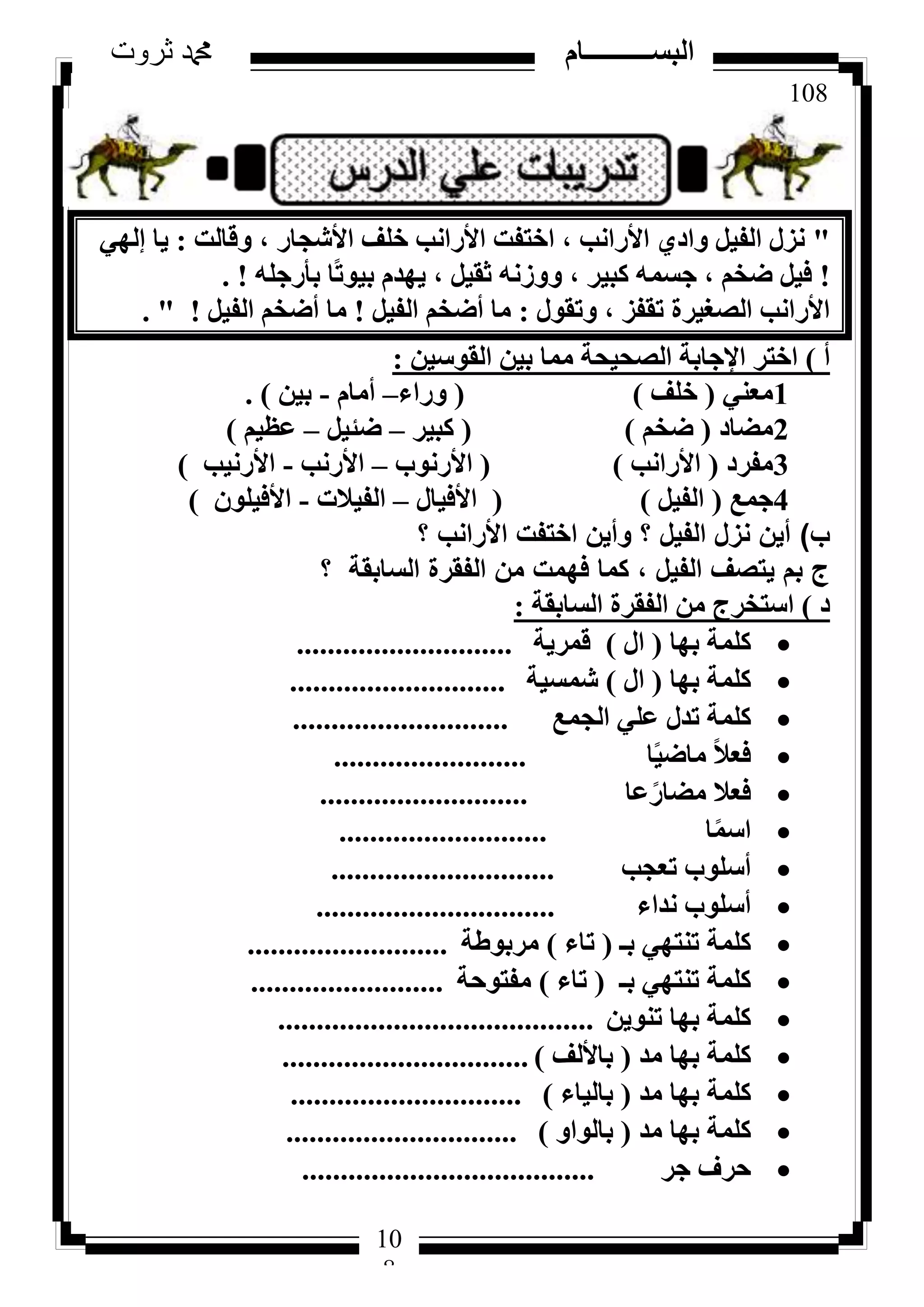 108
‫ثروت‬ ‫دمحم‬ ‫البســــــــــام‬
10
8
"‫ٝهبُذ‬ ، ‫األشغبس‬ ‫خِق‬ ‫األساٗت‬ ‫اخزلذ‬ ، ‫األساٗت‬ ١‫ٝاد‬ َ٤‫اُل‬ ٍ‫ٗض‬:٢ُٜ‫ئ‬ ‫٣ب‬
!ِٚ‫ثأسع‬ ‫ًب‬‫ر‬ٞ٤‫ث‬ ّ‫٣ٜذ‬ ، َ٤‫صو‬ ٚٗ‫ٝٝص‬ ، ‫ًج٤ش‬ ٚٔ‫عغ‬ ، ْ‫ػخ‬ َ٤‫ك‬. !
ٍٞ‫ٝرو‬ ، ‫رولض‬ ‫اُظـ٤شح‬ ‫األساٗت‬:َ٤‫اُل‬ ْ‫أػخ‬ ‫ٓب‬!َ٤‫اُل‬ ْ‫أػخ‬ ‫ٓب‬. " !
‫أ‬)ٖ٤‫اُوٞع‬ ٖ٤‫ث‬ ‫ٓٔب‬ ‫اُظؾ٤ؾخ‬ ‫اإلعبثخ‬ ‫اخزش‬:
1٢٘‫ٓؼ‬(‫خِق‬)(‫ٝساء‬–ّ‫أٓب‬-ٖ٤‫ث‬).
2‫ٓؼبد‬(ْ‫ػخ‬)(‫ًج٤ش‬–َ٤‫ػئ‬–ْ٤‫ػظ‬)
3‫ٓلشد‬(‫األساٗت‬)(‫األسٗٞة‬–‫األسٗت‬-‫األسٗ٤ت‬)
4‫عٔغ‬(َ٤‫اُل‬)(ٍ‫األك٤ب‬–‫اُل٤الد‬-ِٕٞ٤‫األك‬)
‫ب‬)‫؟‬ ‫األرانب‬ ‫اختفت‬ ‫وأين‬ ‫؟‬ ‫الفيل‬ ‫نزل‬ ‫أين‬
‫؟‬ ‫السابقة‬ ‫الفقرة‬ ‫من‬ ‫فهمت‬ ‫كما‬ ، ‫الفيل‬ ‫يتصف‬ ‫بم‬ ‫ج‬
‫د‬)‫اُغبثوخ‬ ‫اُلوشح‬ ٖٓ ‫اعزخشط‬:
‫ثٜب‬ ‫ًِٔخ‬(ٍ‫ا‬)‫هٔش٣خ‬............................
‫ثٜب‬ ‫ًِٔخ‬(ٍ‫ا‬)‫شٔغ٤خ‬............................
‫اُغٔغ‬ ٢ِ‫ػ‬ ٍ‫رذ‬ ‫ًِٔخ‬............................
‫ب‬ً٤‫ٓبػ‬ ً‫ال‬‫كؼ‬.........................
‫ػب‬ً‫ٓؼبس‬ ‫كؼال‬...........................
‫ب‬ًٔ‫اع‬...........................
‫رؼغت‬ ‫أعِٞة‬.............................
‫ٗذاء‬ ‫أعِٞة‬...............................
‫ثـ‬ ٢ٜ‫ر٘ز‬ ‫ًِٔخ‬(‫ربء‬)‫ٓشثٞؽخ‬..........................
‫ثـ‬ ٢ٜ‫ر٘ز‬ ‫ًِٔخ‬(‫ربء‬)‫ٓلزٞؽخ‬.........................
ٖ٣ٞ٘‫ر‬ ‫ثٜب‬ ‫ًِٔخ‬.........................................
‫ٓذ‬ ‫ثٜب‬ ‫ًِٔخ‬(‫ثبألُق‬)................................
‫ٓذ‬ ‫ثٜب‬ ‫ًِٔخ‬(‫ثبُ٤بء‬)..............................
‫ٓذ‬ ‫ثٜب‬ ‫ًِٔخ‬(ٝ‫ثبُٞا‬)..............................
‫عش‬ ‫ؽشف‬......................................
 